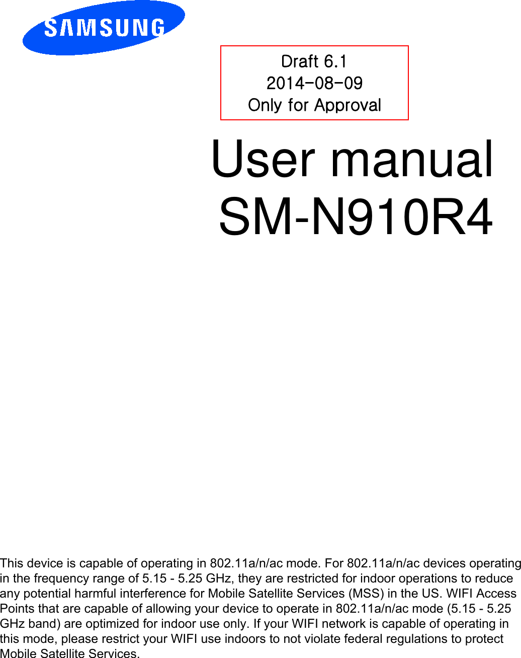 User manual SM-N910R4 Draft 6.1 2014-08-09 Only for Approval This device is capable of operating in 802.11a/n/ac mode. For 802.11a/n/ac devices operating in the frequency range of 5.15 - 5.25 GHz, they are restricted for indoor operations to reduce any potential harmful interference for Mobile Satellite Services (MSS) in the US. WIFI Access Points that are capable of allowing your device to operate in 802.11a/n/ac mode (5.15 - 5.25 GHz band) are optimized for indoor use only. If your WIFI network is capable of operating in this mode, please restrict your WIFI use indoors to not violate federal regulations to protect Mobile Satellite Services. 