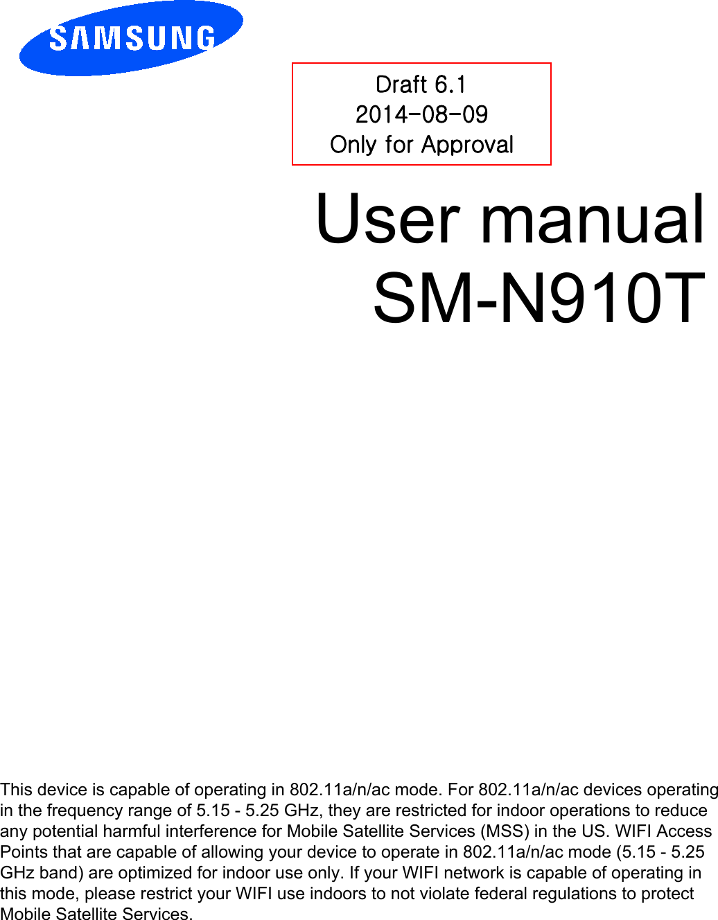 User manual SM-N910T Draft 6.1 2014-08-09 Only for Approval This device is capable of operating in 802.11a/n/ac mode. For 802.11a/n/ac devices operating in the frequency range of 5.15 - 5.25 GHz, they are restricted for indoor operations to reduce any potential harmful interference for Mobile Satellite Services (MSS) in the US. WIFI Access Points that are capable of allowing your device to operate in 802.11a/n/ac mode (5.15 - 5.25 GHz band) are optimized for indoor use only. If your WIFI network is capable of operating in this mode, please restrict your WIFI use indoors to not violate federal regulations to protect Mobile Satellite Services. 