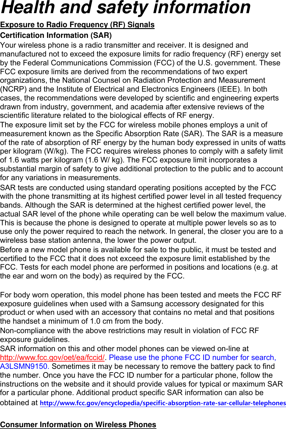 Health and safety information Exposure to Radio Frequency (RF) Signals Certification Information (SAR) Your wireless phone is a radio transmitter and receiver. It is designed and manufactured not to exceed the exposure limits for radio frequency (RF) energy set by the Federal Communications Commission (FCC) of the U.S. government. These FCC exposure limits are derived from the recommendations of two expert organizations, the National Counsel on Radiation Protection and Measurement (NCRP) and the Institute of Electrical and Electronics Engineers (IEEE). In both cases, the recommendations were developed by scientific and engineering experts drawn from industry, government, and academia after extensive reviews of the scientific literature related to the biological effects of RF energy. The exposure limit set by the FCC for wireless mobile phones employs a unit of measurement known as the Specific Absorption Rate (SAR). The SAR is a measure of the rate of absorption of RF energy by the human body expressed in units of watts per kilogram (W/kg). The FCC requires wireless phones to comply with a safety limit of 1.6 watts per kilogram (1.6 W/ kg). The FCC exposure limit incorporates a substantial margin of safety to give additional protection to the public and to account for any variations in measurements. SAR tests are conducted using standard operating positions accepted by the FCC with the phone transmitting at its highest certified power level in all tested frequency bands. Although the SAR is determined at the highest certified power level, the actual SAR level of the phone while operating can be well below the maximum value. This is because the phone is designed to operate at multiple power levels so as to use only the power required to reach the network. In general, the closer you are to a wireless base station antenna, the lower the power output. Before a new model phone is available for sale to the public, it must be tested and certified to the FCC that it does not exceed the exposure limit established by the FCC. Tests for each model phone are performed in positions and locations (e.g. at the ear and worn on the body) as required by the FCC.      For body worn operation, this model phone has been tested and meets the FCC RF exposure guidelines when used with a Samsung accessory designated for this product or when used with an accessory that contains no metal and that positions the handset a minimum of 1.0 cm from the body.   Non-compliance with the above restrictions may result in violation of FCC RF exposure guidelines. SAR information on this and other model phones can be viewed on-line at http://www.fcc.gov/oet/ea/fccid/. Please use the phone FCC ID number for search, A3LSMN9150. Sometimes it may be necessary to remove the battery pack to find the number. Once you have the FCC ID number for a particular phone, follow the instructions on the website and it should provide values for typical or maximum SAR for a particular phone. Additional product specific SAR information can also be obtained at http://www.fcc.gov/encyclopedia/specific-absorption-rate-sar-cellular-telephones  Consumer Information on Wireless Phones 