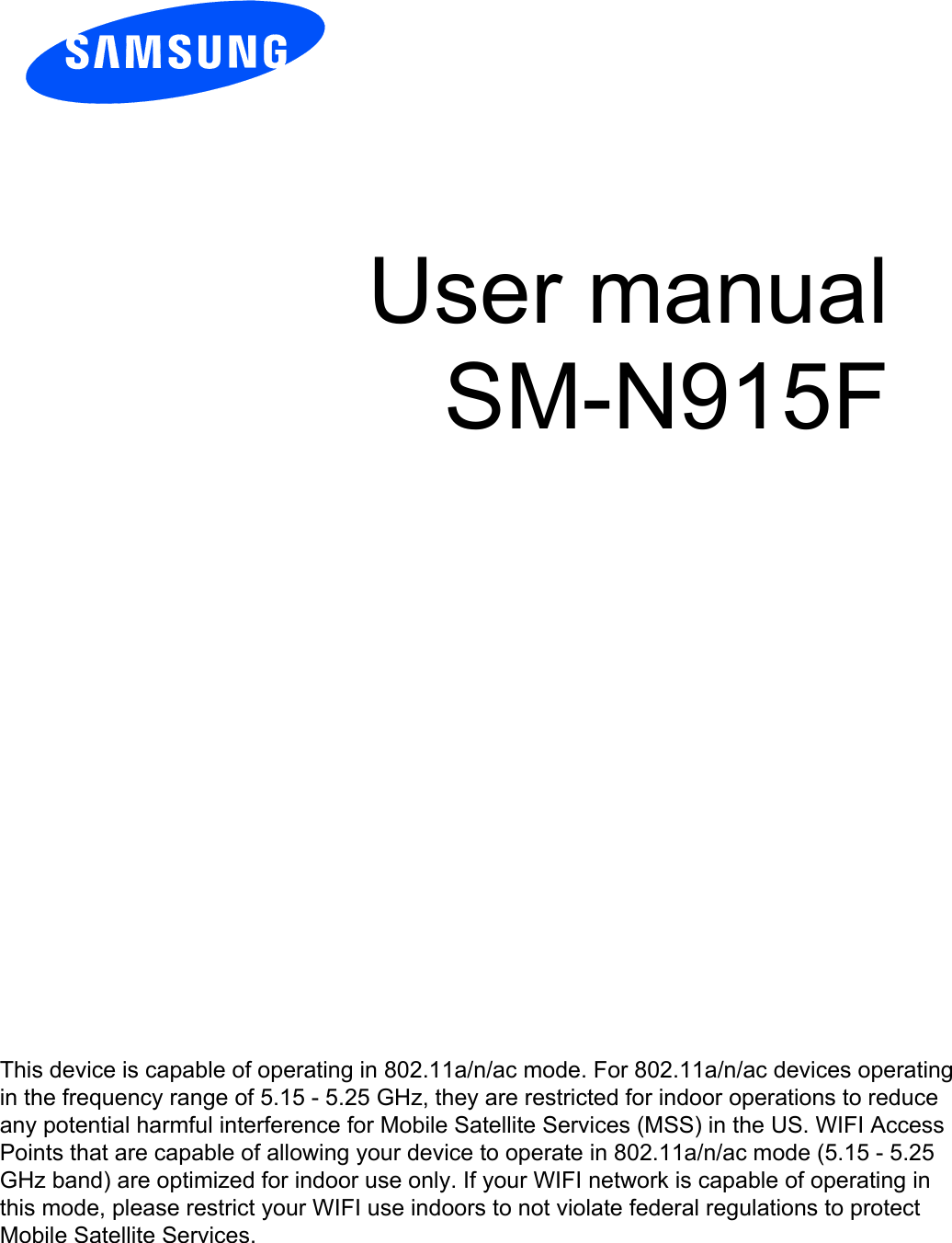 User manual SM-N915F This device is capable of operating in 802.11a/n/ac mode. For 802.11a/n/ac devices operating in the frequency range of 5.15 - 5.25 GHz, they are restricted for indoor operations to reduce any potential harmful interference for Mobile Satellite Services (MSS) in the US. WIFI Access Points that are capable of allowing your device to operate in 802.11a/n/ac mode (5.15 - 5.25 GHz band) are optimized for indoor use only. If your WIFI network is capable of operating in this mode, please restrict your WIFI use indoors to not violate federal regulations to protect Mobile Satellite Services. 