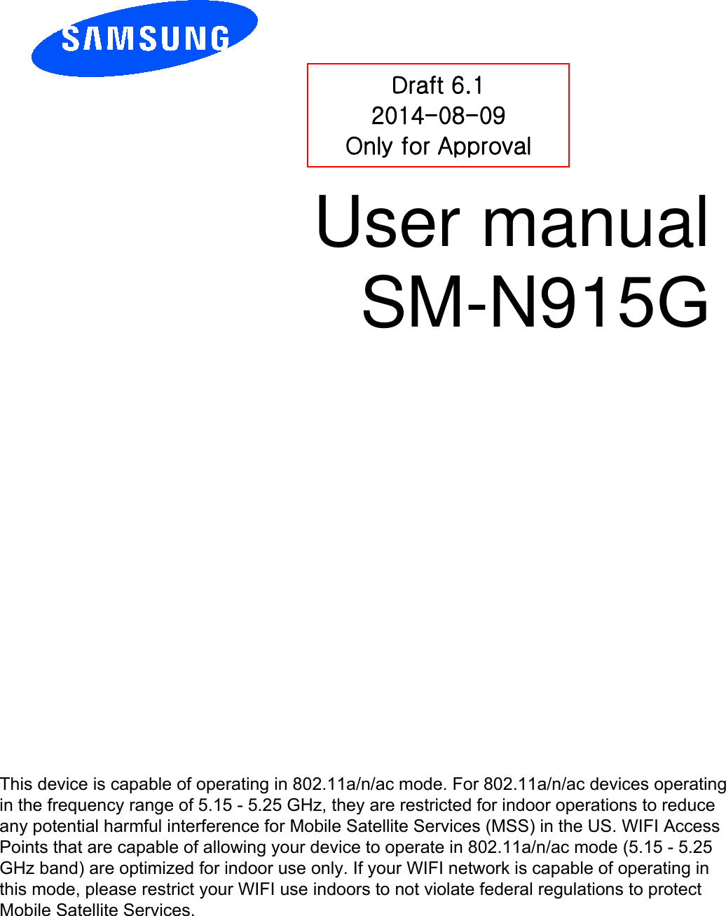 User manual SM-N915G Draft 6.1 2014-08-09 Only for Approval This device is capable of operating in 802.11a/n/ac mode. For 802.11a/n/ac devices operating in the frequency range of 5.15 - 5.25 GHz, they are restricted for indoor operations to reduce any potential harmful interference for Mobile Satellite Services (MSS) in the US. WIFI Access Points that are capable of allowing your device to operate in 802.11a/n/ac mode (5.15 - 5.25 GHz band) are optimized for indoor use only. If your WIFI network is capable of operating in this mode, please restrict your WIFI use indoors to not violate federal regulations to protect Mobile Satellite Services. 