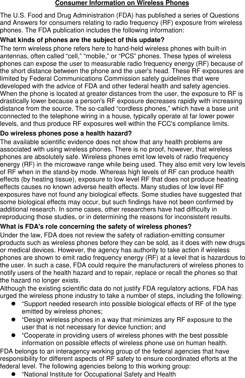 The U.S. Food and Drug Administration (FDA) has published a series of Questions and Answers for consumers relating to radio frequency (RF) exposure from wireless phones. The FDA publication includes the following information: What kinds of phones are the subject of this update? The term wireless phone refers here to hand-held wireless phones with built-in antennas, often called “cell,” “mobile,” or “PCS” phones. These types of wireless phones can expose the user to measurable radio frequency energy (RF) because of the short distance between the phone and the user&apos;s head. These RF exposures are limited by Federal Communications Commission safety guidelines that were developed with the advice of FDA and other federal health and safety agencies. When the phone is located at greater distances from the user, the exposure to RF is drastically lower because a person&apos;s RF exposure decreases rapidly with increasing distance from the source. The so-called “cordless phones,” which have a base unit connected to the telephone wiring in a house, typically operate at far lower power levels, and thus produce RF exposures well within the FCC&apos;s compliance limits. Do wireless phones pose a health hazard? The available scientific evidence does not show that any health problems are associated with using wireless phones. There is no proof, however, that wireless phones are absolutely safe. Wireless phones emit low levels of radio frequency energy (RF) in the microwave range while being used. They also emit very low levels of RF when in the stand-by mode. Whereas high levels of RF can produce health effects (by heating tissue), exposure to low level RF that does not produce heating effects causes no known adverse health effects. Many studies of low level RF exposures have not found any biological effects. Some studies have suggested that some biological effects may occur, but such findings have not been confirmed by additional research. In some cases, other researchers have had difficulty in reproducing those studies, or in determining the reasons for inconsistent results. What is FDA&apos;s role concerning the safety of wireless phones? Under the law, FDA does not review the safety of radiation-emitting consumer products such as wireless phones before they can be sold, as it does with new drugs or medical devices. However, the agency has authority to take action if wireless phones are shown to emit radio frequency energy (RF) at a level that is hazardous to the user. In such a case, FDA could require the manufacturers of wireless phones to notify users of the health hazard and to repair, replace or recall the phones so that the hazard no longer exists. Although the existing scientific data do not justify FDA regulatory actions, FDA has urged the wireless phone industry to take a number of steps, including the following: “Support needed research into possible biological effects of RF of the typeemitted by wireless phones;“Design wireless phones in a way that minimizes any RF exposure to theuser that is not necessary for device function; and“Cooperate in providing users of wireless phones with the best possibleinformation on possible effects of wireless phone use on human health.FDA belongs to an interagency working group of the federal agencies that have responsibility for different aspects of RF safety to ensure coordinated efforts at the federal level. The following agencies belong to this working group: “National Institute for Occupational Safety and HealthConsumer Information on Wireless Phones 