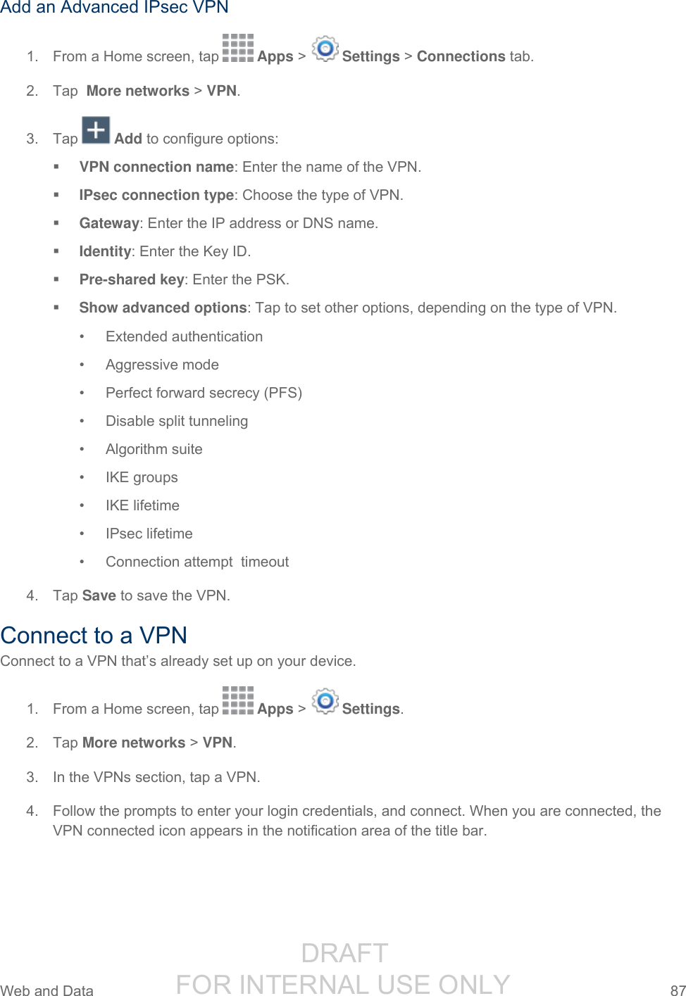                  DRAFT FOR INTERNAL USE ONLY Web and Data  87   Add an Advanced IPsec VPN 1.  From a Home screen, tap   Apps &gt;   Settings &gt; Connections tab. 2.  Tap  More networks &gt; VPN. 3.  Tap   Add to configure options:  VPN connection name: Enter the name of the VPN.  IPsec connection type: Choose the type of VPN.  Gateway: Enter the IP address or DNS name.  Identity: Enter the Key ID.  Pre-shared key: Enter the PSK.  Show advanced options: Tap to set other options, depending on the type of VPN. •  Extended authentication •  Aggressive mode •  Perfect forward secrecy (PFS) •  Disable split tunneling •  Algorithm suite •  IKE groups •  IKE lifetime •  IPsec lifetime •  Connection attempt  timeout 4.  Tap Save to save the VPN. Connect to a VPN Connect to a VPN that’s already set up on your device. 1.  From a Home screen, tap   Apps &gt;   Settings. 2.  Tap More networks &gt; VPN. 3.  In the VPNs section, tap a VPN. 4.  Follow the prompts to enter your login credentials, and connect. When you are connected, the VPN connected icon appears in the notification area of the title bar. 