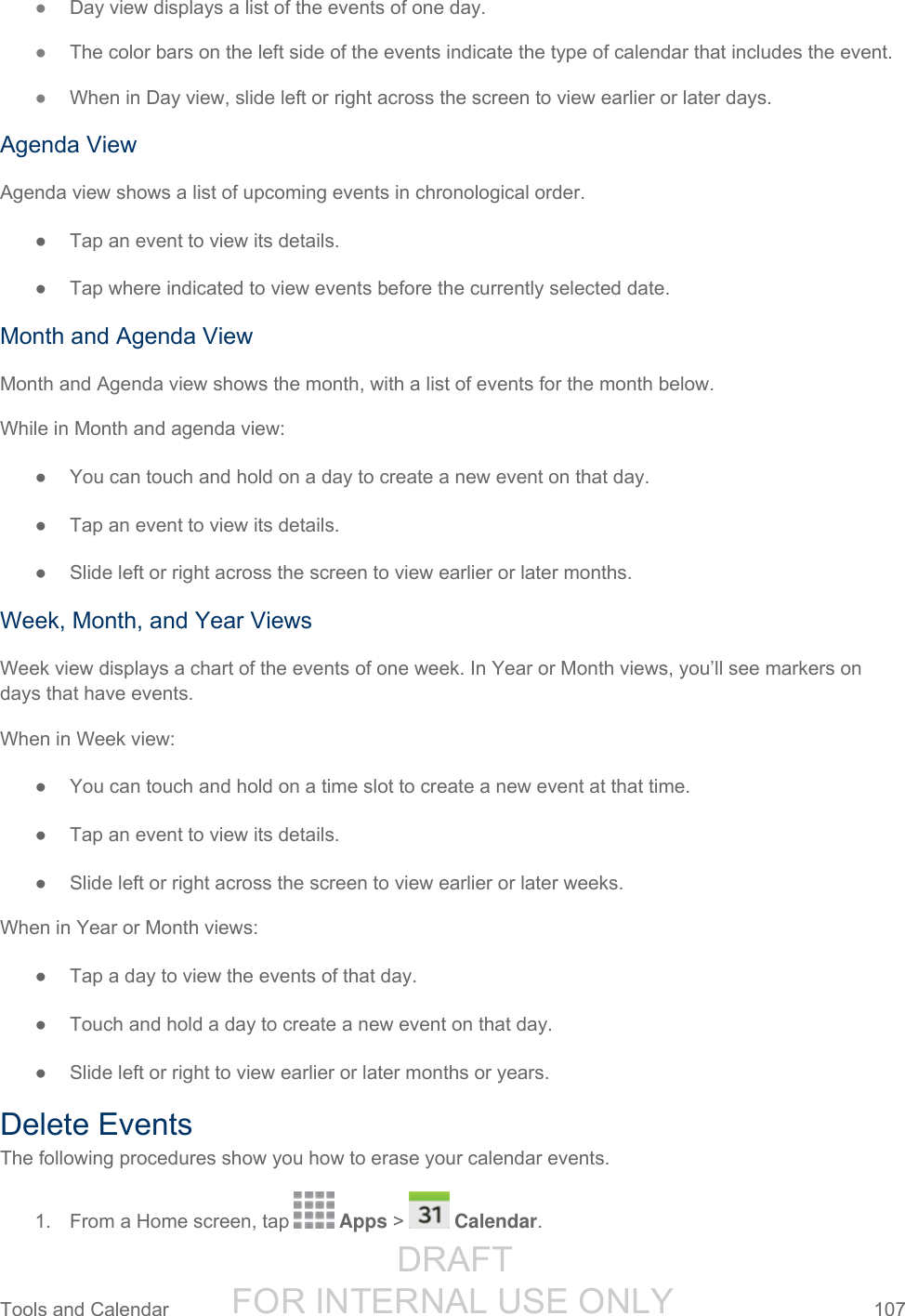                  DRAFT FOR INTERNAL USE ONLY Tools and Calendar  107   ● Day view displays a list of the events of one day.  ● The color bars on the left side of the events indicate the type of calendar that includes the event. ● When in Day view, slide left or right across the screen to view earlier or later days. Agenda View Agenda view shows a list of upcoming events in chronological order.  ●  Tap an event to view its details. ●  Tap where indicated to view events before the currently selected date. Month and Agenda View Month and Agenda view shows the month, with a list of events for the month below. While in Month and agenda view: ●  You can touch and hold on a day to create a new event on that day. ●  Tap an event to view its details. ●  Slide left or right across the screen to view earlier or later months. Week, Month, and Year Views Week view displays a chart of the events of one week. In Year or Month views, you’ll see markers on days that have events. When in Week view: ●  You can touch and hold on a time slot to create a new event at that time. ●  Tap an event to view its details. ●  Slide left or right across the screen to view earlier or later weeks. When in Year or Month views: ●  Tap a day to view the events of that day. ●  Touch and hold a day to create a new event on that day. ●  Slide left or right to view earlier or later months or years. Delete Events The following procedures show you how to erase your calendar events. 1.  From a Home screen, tap   Apps &gt;   Calendar.  