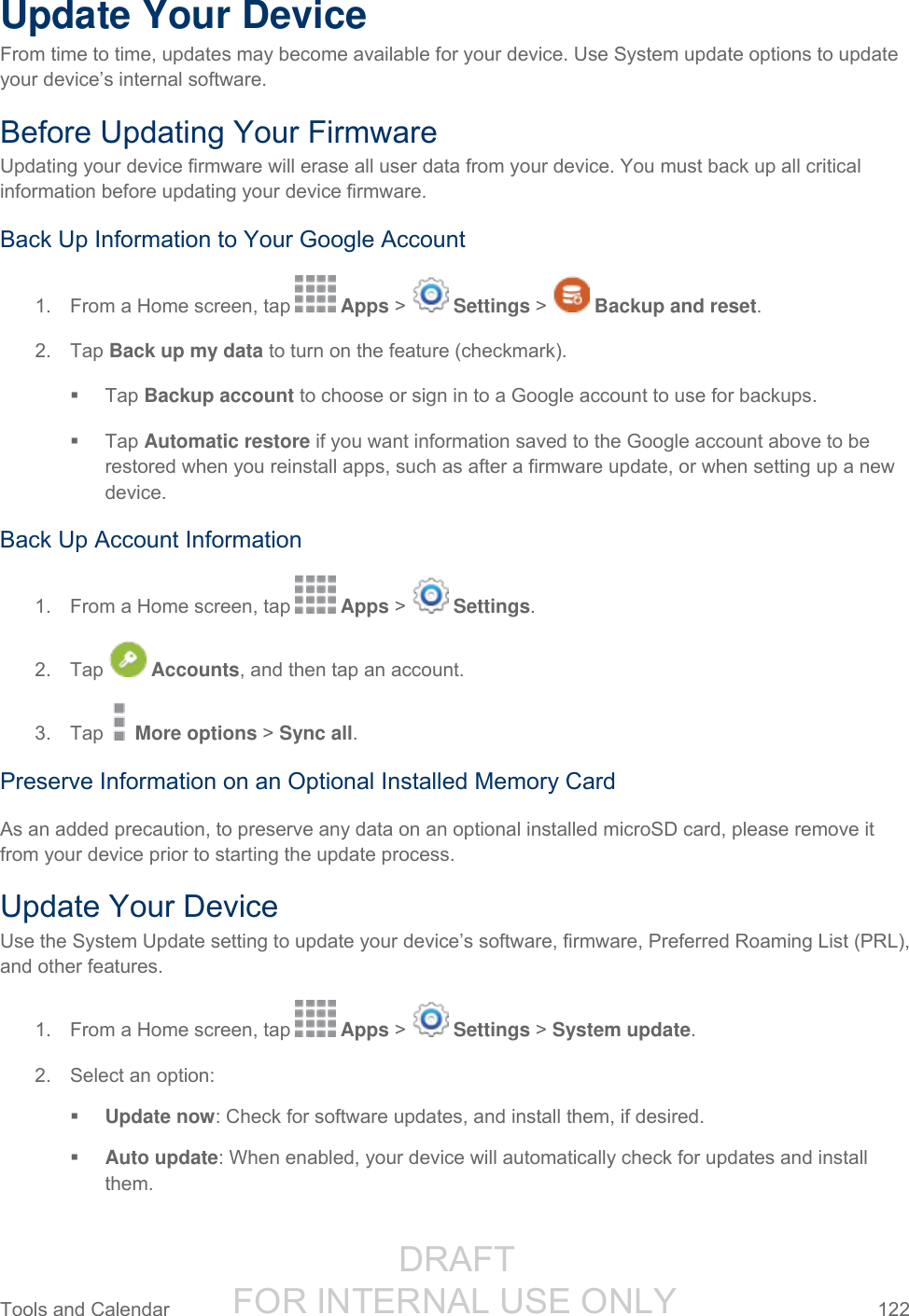                  DRAFT FOR INTERNAL USE ONLY Tools and Calendar  122   Update Your Device From time to time, updates may become available for your device. Use System update options to update your device’s internal software. Before Updating Your Firmware Updating your device firmware will erase all user data from your device. You must back up all critical information before updating your device firmware. Back Up Information to Your Google Account 1.  From a Home screen, tap   Apps &gt;   Settings &gt;   Backup and reset.  2.  Tap Back up my data to turn on the feature (checkmark).    Tap Backup account to choose or sign in to a Google account to use for backups.    Tap Automatic restore if you want information saved to the Google account above to be restored when you reinstall apps, such as after a firmware update, or when setting up a new device. Back Up Account Information 1.  From a Home screen, tap   Apps &gt;   Settings. 2.  Tap   Accounts, and then tap an account. 3.  Tap   More options &gt; Sync all. Preserve Information on an Optional Installed Memory Card As an added precaution, to preserve any data on an optional installed microSD card, please remove it from your device prior to starting the update process. Update Your Device Use the System Update setting to update your device’s software, firmware, Preferred Roaming List (PRL), and other features. 1.  From a Home screen, tap   Apps &gt;   Settings &gt; System update. 2.  Select an option:  Update now: Check for software updates, and install them, if desired.  Auto update: When enabled, your device will automatically check for updates and install them. 