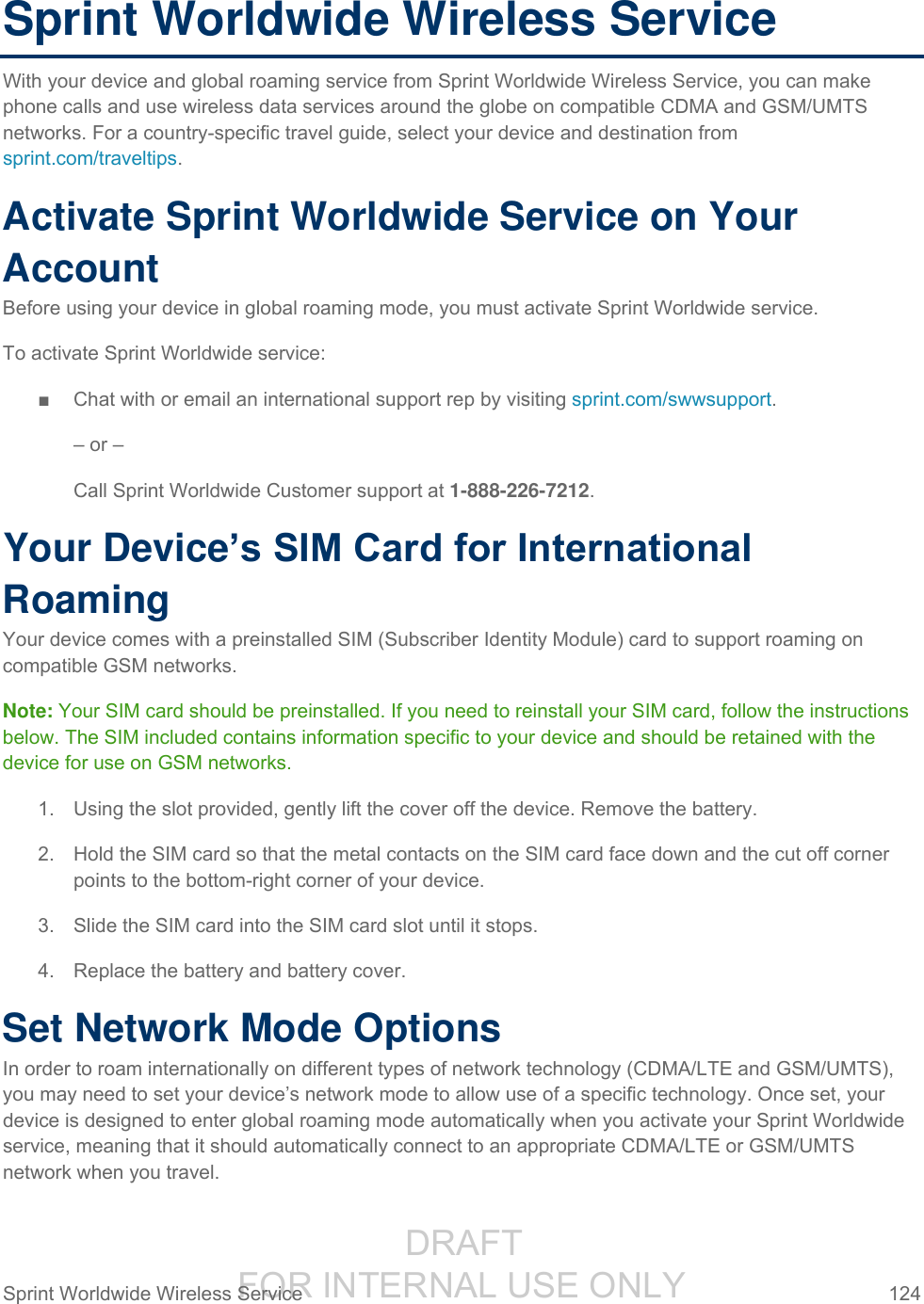                  DRAFT FOR INTERNAL USE ONLY Sprint Worldwide Wireless Service  124   Sprint Worldwide Wireless Service With your device and global roaming service from Sprint Worldwide Wireless Service, you can make phone calls and use wireless data services around the globe on compatible CDMA and GSM/UMTS networks. For a country-specific travel guide, select your device and destination from sprint.com/traveltips. Activate Sprint Worldwide Service on Your Account  Before using your device in global roaming mode, you must activate Sprint Worldwide service.  To activate Sprint Worldwide service: ■  Chat with or email an international support rep by visiting sprint.com/swwsupport. – or – Call Sprint Worldwide Customer support at 1-888-226-7212.  Your Device’s SIM Card for International Roaming Your device comes with a preinstalled SIM (Subscriber Identity Module) card to support roaming on compatible GSM networks. Note: Your SIM card should be preinstalled. If you need to reinstall your SIM card, follow the instructions below. The SIM included contains information specific to your device and should be retained with the device for use on GSM networks. 1.  Using the slot provided, gently lift the cover off the device. Remove the battery. 2.  Hold the SIM card so that the metal contacts on the SIM card face down and the cut off corner points to the bottom-right corner of your device. 3.  Slide the SIM card into the SIM card slot until it stops. 4.  Replace the battery and battery cover.  Set Network Mode Options In order to roam internationally on different types of network technology (CDMA/LTE and GSM/UMTS), you may need to set your device’s network mode to allow use of a specific technology. Once set, your device is designed to enter global roaming mode automatically when you activate your Sprint Worldwide service, meaning that it should automatically connect to an appropriate CDMA/LTE or GSM/UMTS network when you travel. 