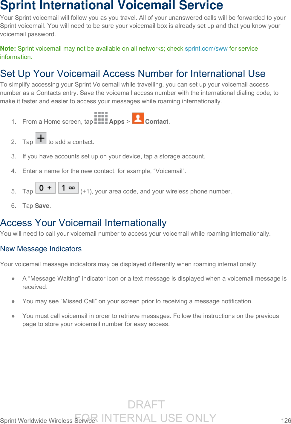                  DRAFT FOR INTERNAL USE ONLY Sprint Worldwide Wireless Service  126   Sprint International Voicemail Service Your Sprint voicemail will follow you as you travel. All of your unanswered calls will be forwarded to your Sprint voicemail. You will need to be sure your voicemail box is already set up and that you know your voicemail password. Note: Sprint voicemail may not be available on all networks; check sprint.com/sww for service information. Set Up Your Voicemail Access Number for International Use To simplify accessing your Sprint Voicemail while travelling, you can set up your voicemail access number as a Contacts entry. Save the voicemail access number with the international dialing code, to make it faster and easier to access your messages while roaming internationally. 1.  From a Home screen, tap   Apps &gt;   Contact. 2.  Tap   to add a contact. 3.  If you have accounts set up on your device, tap a storage account. 4. Enter a name for the new contact, for example, “Voicemail”. 5.  Tap     (+1), your area code, and your wireless phone number.  6.  Tap Save. Access Your Voicemail Internationally You will need to call your voicemail number to access your voicemail while roaming internationally. New Message Indicators Your voicemail message indicators may be displayed differently when roaming internationally. ● A “Message Waiting” indicator icon or a text message is displayed when a voicemail message is received.  ● You may see “Missed Call” on your screen prior to receiving a message notification. ● You must call voicemail in order to retrieve messages. Follow the instructions on the previous page to store your voicemail number for easy access. 