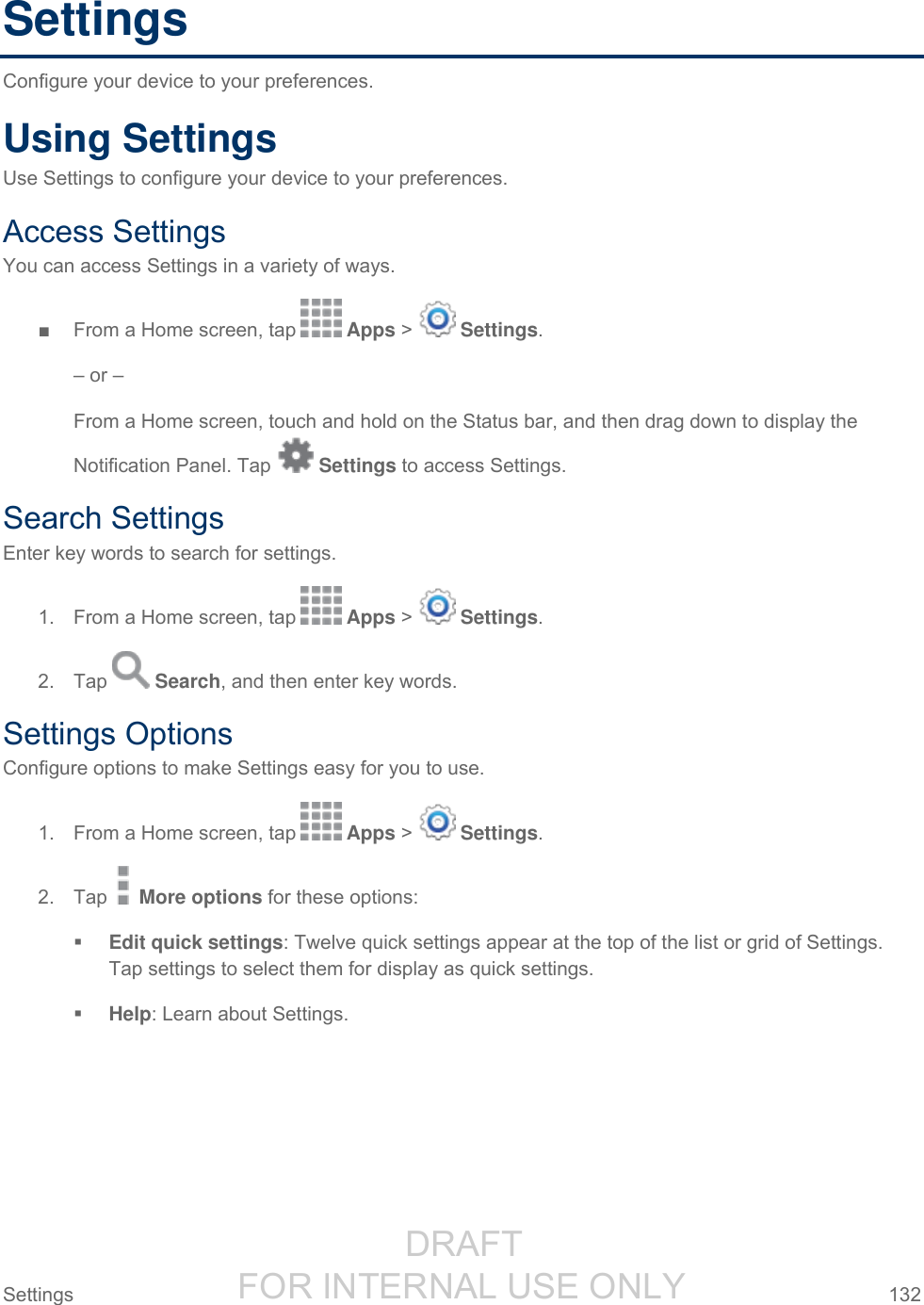                  DRAFT FOR INTERNAL USE ONLY Settings  132   Settings Configure your device to your preferences. Using Settings Use Settings to configure your device to your preferences. Access Settings You can access Settings in a variety of ways. ■  From a Home screen, tap   Apps &gt;   Settings. – or – From a Home screen, touch and hold on the Status bar, and then drag down to display the Notification Panel. Tap   Settings to access Settings. Search Settings Enter key words to search for settings. 1.  From a Home screen, tap   Apps &gt;   Settings. 2.  Tap   Search, and then enter key words. Settings Options Configure options to make Settings easy for you to use. 1.  From a Home screen, tap   Apps &gt;   Settings. 2.  Tap   More options for these options:  Edit quick settings: Twelve quick settings appear at the top of the list or grid of Settings. Tap settings to select them for display as quick settings.  Help: Learn about Settings. 