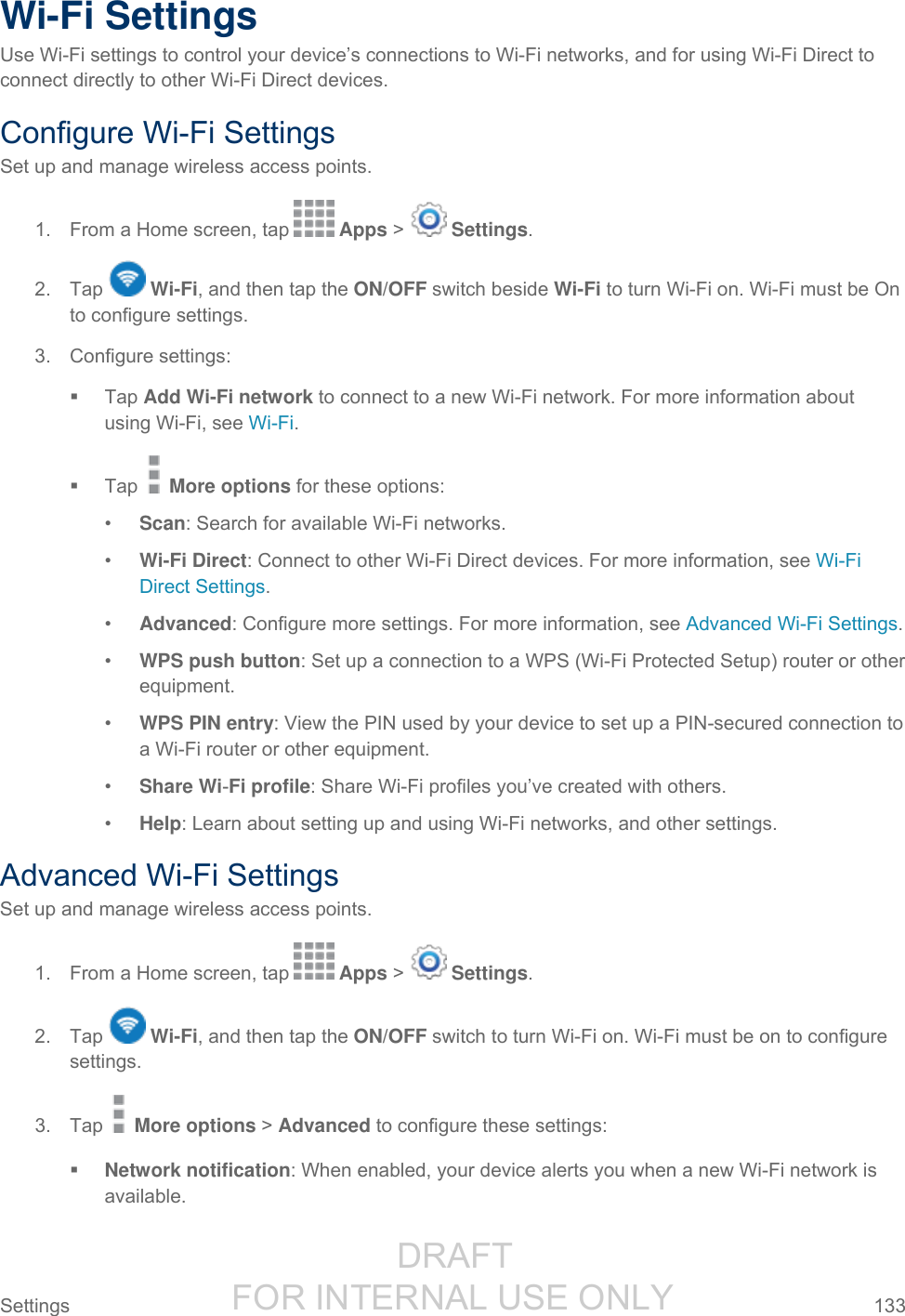                  DRAFT FOR INTERNAL USE ONLY Settings  133   Wi-Fi Settings Use Wi-Fi settings to control your device’s connections to Wi-Fi networks, and for using Wi-Fi Direct to connect directly to other Wi-Fi Direct devices. Configure Wi-Fi Settings Set up and manage wireless access points. 1.  From a Home screen, tap   Apps &gt;   Settings.  2.  Tap   Wi-Fi, and then tap the ON/OFF switch beside Wi-Fi to turn Wi-Fi on. Wi-Fi must be On to configure settings. 3.  Configure settings:   Tap Add Wi-Fi network to connect to a new Wi-Fi network. For more information about using Wi-Fi, see Wi-Fi.   Tap   More options for these options: • Scan: Search for available Wi-Fi networks. • Wi-Fi Direct: Connect to other Wi-Fi Direct devices. For more information, see Wi-Fi Direct Settings. • Advanced: Configure more settings. For more information, see Advanced Wi-Fi Settings. • WPS push button: Set up a connection to a WPS (Wi-Fi Protected Setup) router or other equipment. • WPS PIN entry: View the PIN used by your device to set up a PIN-secured connection to a Wi-Fi router or other equipment. • Share Wi-Fi profile: Share Wi-Fi profiles you’ve created with others. • Help: Learn about setting up and using Wi-Fi networks, and other settings. Advanced Wi-Fi Settings Set up and manage wireless access points. 1.  From a Home screen, tap   Apps &gt;   Settings.  2.  Tap   Wi-Fi, and then tap the ON/OFF switch to turn Wi-Fi on. Wi-Fi must be on to configure settings. 3.  Tap   More options &gt; Advanced to configure these settings:  Network notification: When enabled, your device alerts you when a new Wi-Fi network is available. 