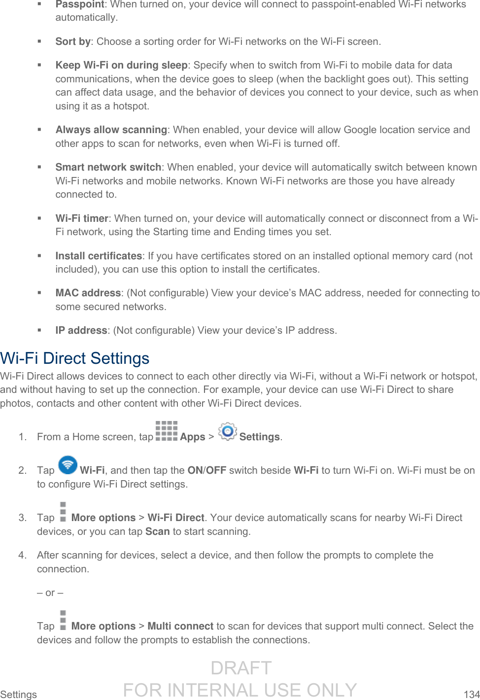                  DRAFT FOR INTERNAL USE ONLY Settings  134    Passpoint: When turned on, your device will connect to passpoint-enabled Wi-Fi networks automatically.  Sort by: Choose a sorting order for Wi-Fi networks on the Wi-Fi screen.  Keep Wi-Fi on during sleep: Specify when to switch from Wi-Fi to mobile data for data communications, when the device goes to sleep (when the backlight goes out). This setting can affect data usage, and the behavior of devices you connect to your device, such as when using it as a hotspot.  Always allow scanning: When enabled, your device will allow Google location service and other apps to scan for networks, even when Wi-Fi is turned off.  Smart network switch: When enabled, your device will automatically switch between known Wi-Fi networks and mobile networks. Known Wi-Fi networks are those you have already connected to.  Wi-Fi timer: When turned on, your device will automatically connect or disconnect from a Wi-Fi network, using the Starting time and Ending times you set.  Install certificates: If you have certificates stored on an installed optional memory card (not included), you can use this option to install the certificates.  MAC address: (Not configurable) View your device’s MAC address, needed for connecting to some secured networks.  IP address: (Not configurable) View your device’s IP address. Wi-Fi Direct Settings Wi-Fi Direct allows devices to connect to each other directly via Wi-Fi, without a Wi-Fi network or hotspot, and without having to set up the connection. For example, your device can use Wi-Fi Direct to share photos, contacts and other content with other Wi-Fi Direct devices. 1.  From a Home screen, tap   Apps &gt;   Settings.  2.  Tap   Wi-Fi, and then tap the ON/OFF switch beside Wi-Fi to turn Wi-Fi on. Wi-Fi must be on to configure Wi-Fi Direct settings. 3.  Tap   More options &gt; Wi-Fi Direct. Your device automatically scans for nearby Wi-Fi Direct devices, or you can tap Scan to start scanning. 4.  After scanning for devices, select a device, and then follow the prompts to complete the connection. – or – Tap   More options &gt; Multi connect to scan for devices that support multi connect. Select the devices and follow the prompts to establish the connections. 