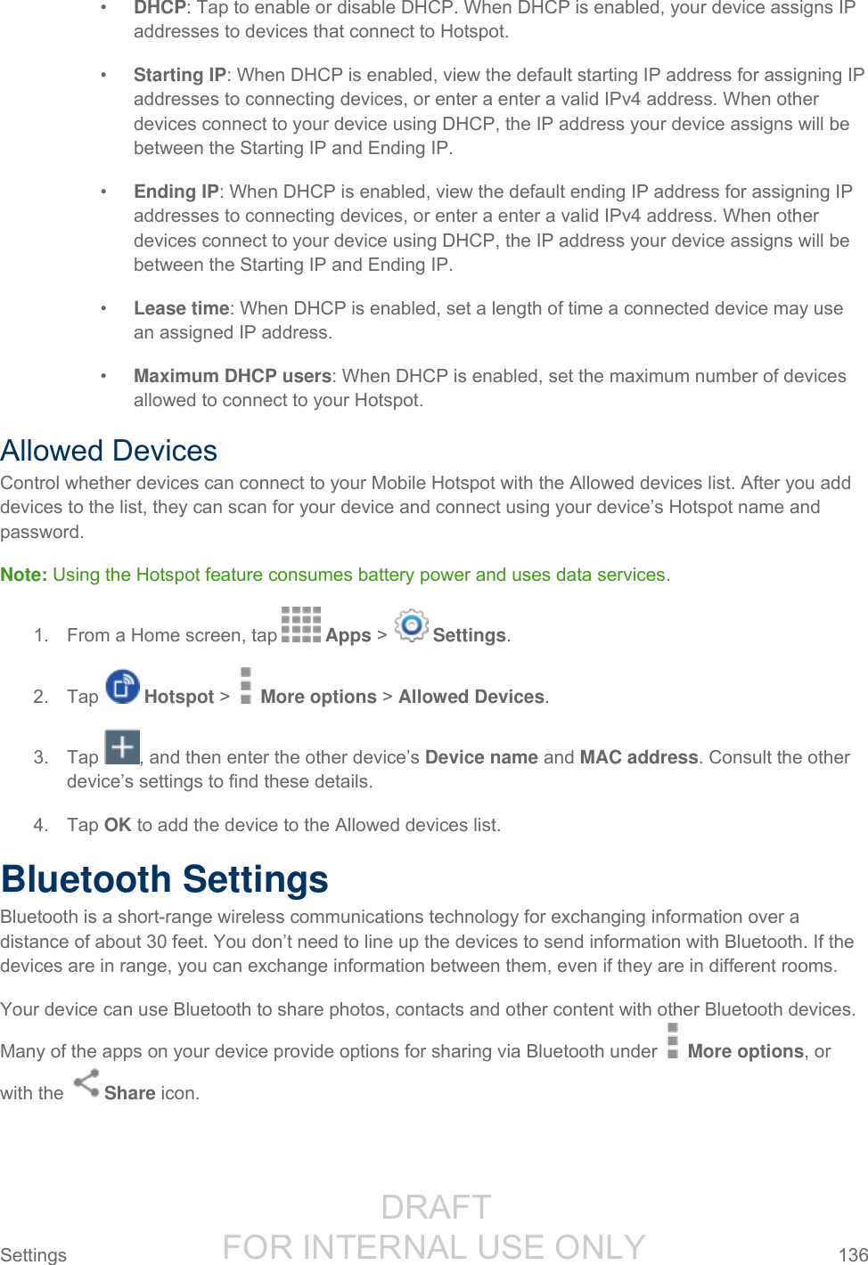                  DRAFT FOR INTERNAL USE ONLY Settings  136   • DHCP: Tap to enable or disable DHCP. When DHCP is enabled, your device assigns IP addresses to devices that connect to Hotspot. • Starting IP: When DHCP is enabled, view the default starting IP address for assigning IP addresses to connecting devices, or enter a enter a valid IPv4 address. When other devices connect to your device using DHCP, the IP address your device assigns will be between the Starting IP and Ending IP. • Ending IP: When DHCP is enabled, view the default ending IP address for assigning IP addresses to connecting devices, or enter a enter a valid IPv4 address. When other devices connect to your device using DHCP, the IP address your device assigns will be between the Starting IP and Ending IP. • Lease time: When DHCP is enabled, set a length of time a connected device may use an assigned IP address. • Maximum DHCP users: When DHCP is enabled, set the maximum number of devices allowed to connect to your Hotspot. Allowed Devices Control whether devices can connect to your Mobile Hotspot with the Allowed devices list. After you add devices to the list, they can scan for your device and connect using your device’s Hotspot name and password. Note: Using the Hotspot feature consumes battery power and uses data services. 1.  From a Home screen, tap   Apps &gt;   Settings.  2.  Tap   Hotspot &gt;   More options &gt; Allowed Devices. 3.  Tap  , and then enter the other device’s Device name and MAC address. Consult the other device’s settings to find these details. 4.  Tap OK to add the device to the Allowed devices list. Bluetooth Settings Bluetooth is a short-range wireless communications technology for exchanging information over a distance of about 30 feet. You don’t need to line up the devices to send information with Bluetooth. If the devices are in range, you can exchange information between them, even if they are in different rooms. Your device can use Bluetooth to share photos, contacts and other content with other Bluetooth devices. Many of the apps on your device provide options for sharing via Bluetooth under   More options, or with the  Share icon. 