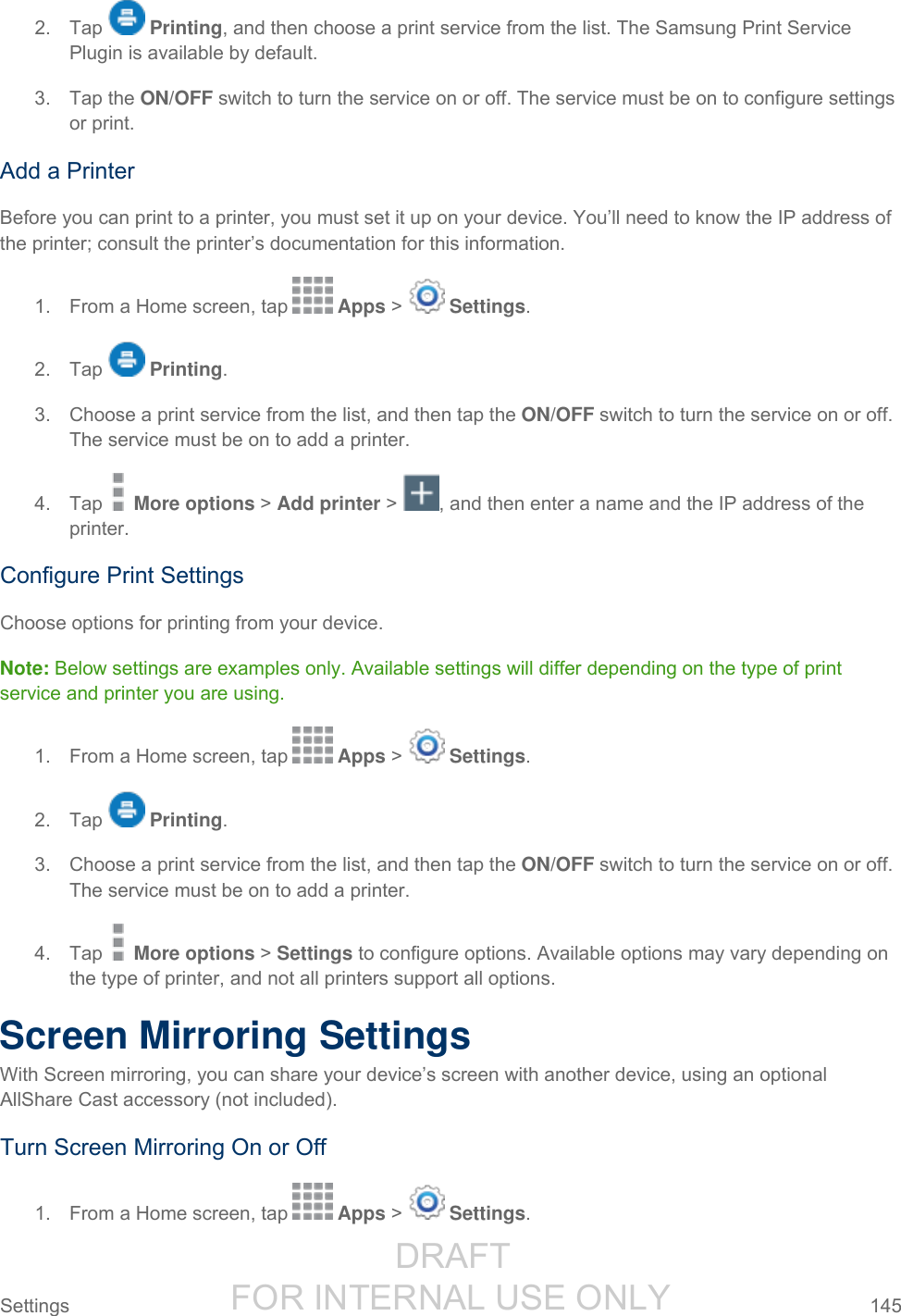                  DRAFT FOR INTERNAL USE ONLY Settings  145   2.  Tap   Printing, and then choose a print service from the list. The Samsung Print Service Plugin is available by default. 3.  Tap the ON/OFF switch to turn the service on or off. The service must be on to configure settings or print. Add a Printer Before you can print to a printer, you must set it up on your device. You’ll need to know the IP address of the printer; consult the printer’s documentation for this information. 1.  From a Home screen, tap   Apps &gt;   Settings.  2.  Tap   Printing. 3.  Choose a print service from the list, and then tap the ON/OFF switch to turn the service on or off. The service must be on to add a printer. 4.  Tap   More options &gt; Add printer &gt; , and then enter a name and the IP address of the printer. Configure Print Settings Choose options for printing from your device.  Note: Below settings are examples only. Available settings will differ depending on the type of print service and printer you are using.  1.  From a Home screen, tap   Apps &gt;   Settings.  2.  Tap   Printing. 3.  Choose a print service from the list, and then tap the ON/OFF switch to turn the service on or off. The service must be on to add a printer. 4.  Tap   More options &gt; Settings to configure options. Available options may vary depending on the type of printer, and not all printers support all options. Screen Mirroring Settings With Screen mirroring, you can share your device’s screen with another device, using an optional AllShare Cast accessory (not included). Turn Screen Mirroring On or Off 1.  From a Home screen, tap   Apps &gt;   Settings.  