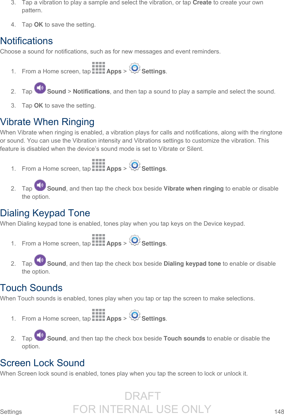                  DRAFT FOR INTERNAL USE ONLY Settings  148   3.  Tap a vibration to play a sample and select the vibration, or tap Create to create your own pattern. 4.  Tap OK to save the setting. Notifications Choose a sound for notifications, such as for new messages and event reminders. 1.  From a Home screen, tap   Apps &gt;   Settings.  2.  Tap   Sound &gt; Notifications, and then tap a sound to play a sample and select the sound. 3.  Tap OK to save the setting. Vibrate When Ringing When Vibrate when ringing is enabled, a vibration plays for calls and notifications, along with the ringtone or sound. You can use the Vibration intensity and Vibrations settings to customize the vibration. This feature is disabled when the device’s sound mode is set to Vibrate or Silent. 1.  From a Home screen, tap   Apps &gt;   Settings.  2.  Tap   Sound, and then tap the check box beside Vibrate when ringing to enable or disable the option. Dialing Keypad Tone When Dialing keypad tone is enabled, tones play when you tap keys on the Device keypad. 1.  From a Home screen, tap   Apps &gt;   Settings.  2.  Tap   Sound, and then tap the check box beside Dialing keypad tone to enable or disable the option. Touch Sounds When Touch sounds is enabled, tones play when you tap or tap the screen to make selections. 1.  From a Home screen, tap   Apps &gt;   Settings.  2.  Tap   Sound, and then tap the check box beside Touch sounds to enable or disable the option. Screen Lock Sound When Screen lock sound is enabled, tones play when you tap the screen to lock or unlock it. 