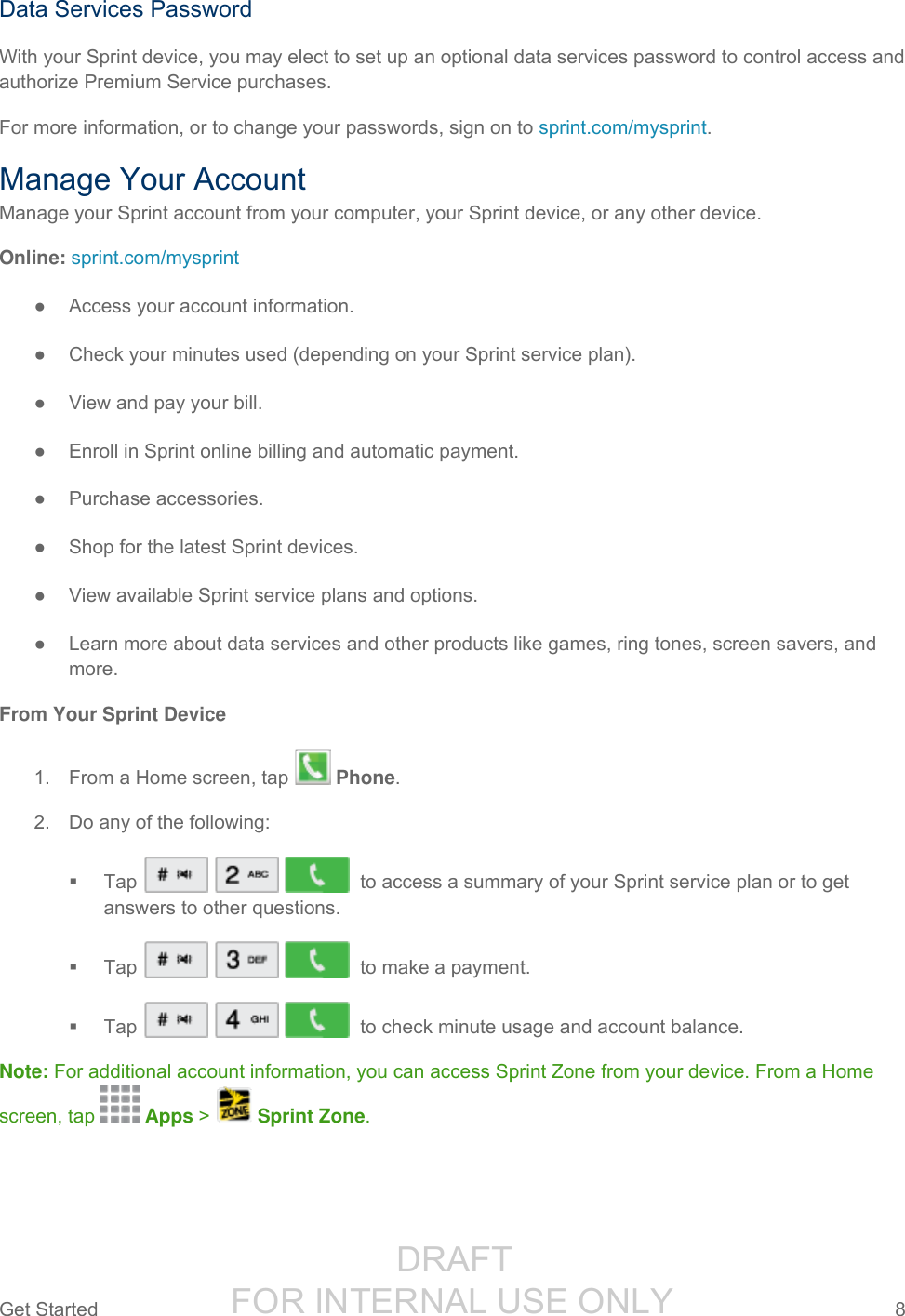                  DRAFT FOR INTERNAL USE ONLYGet Started  8   Data Services Password With your Sprint device, you may elect to set up an optional data services password to control access and authorize Premium Service purchases. For more information, or to change your passwords, sign on to sprint.com/mysprint. Manage Your Account Manage your Sprint account from your computer, your Sprint device, or any other device. Online: sprint.com/mysprint ●  Access your account information. ●  Check your minutes used (depending on your Sprint service plan). ●  View and pay your bill. ●  Enroll in Sprint online billing and automatic payment. ●  Purchase accessories. ●  Shop for the latest Sprint devices. ●  View available Sprint service plans and options. ●  Learn more about data services and other products like games, ring tones, screen savers, and more. From Your Sprint Device 1.  From a Home screen, tap   Phone.  2.  Do any of the following:   Tap       to access a summary of your Sprint service plan or to get answers to other questions.   Tap        to make a payment.   Tap        to check minute usage and account balance.  Note: For additional account information, you can access Sprint Zone from your device. From a Home screen, tap   Apps &gt;   Sprint Zone. 