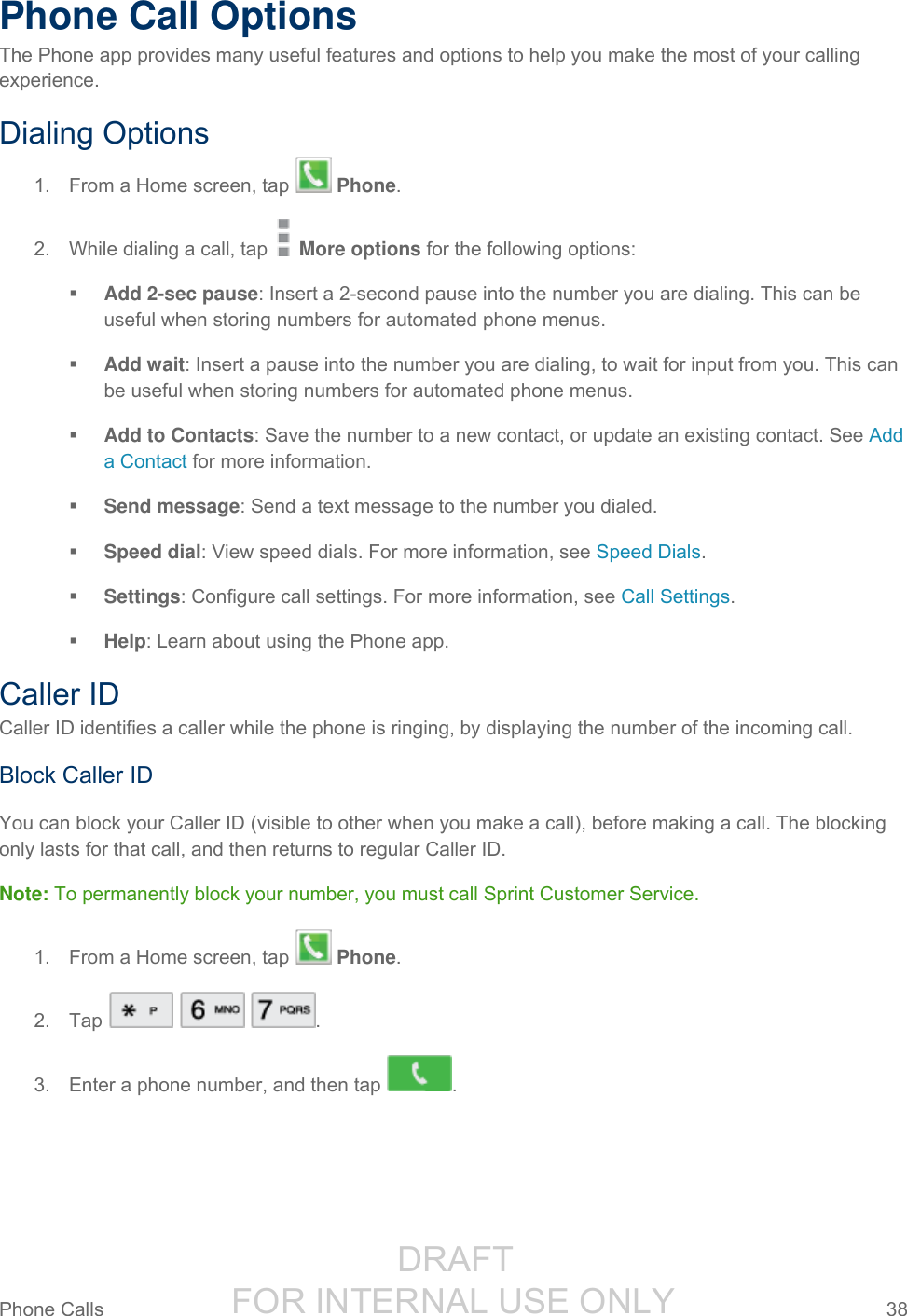                  DRAFT FOR INTERNAL USE ONLY Phone Calls  38   Phone Call Options The Phone app provides many useful features and options to help you make the most of your calling experience. Dialing Options 1.  From a Home screen, tap   Phone. 2.  While dialing a call, tap   More options for the following options:   Add 2-sec pause: Insert a 2-second pause into the number you are dialing. This can be useful when storing numbers for automated phone menus.  Add wait: Insert a pause into the number you are dialing, to wait for input from you. This can be useful when storing numbers for automated phone menus.  Add to Contacts: Save the number to a new contact, or update an existing contact. See Add a Contact for more information.  Send message: Send a text message to the number you dialed.  Speed dial: View speed dials. For more information, see Speed Dials.  Settings: Configure call settings. For more information, see Call Settings.  Help: Learn about using the Phone app. Caller ID Caller ID identifies a caller while the phone is ringing, by displaying the number of the incoming call.  Block Caller ID You can block your Caller ID (visible to other when you make a call), before making a call. The blocking only lasts for that call, and then returns to regular Caller ID. Note: To permanently block your number, you must call Sprint Customer Service. 1.  From a Home screen, tap   Phone. 2.  Tap      . 3.  Enter a phone number, and then tap  . 