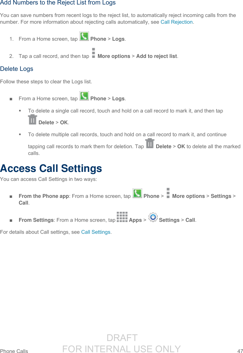                  DRAFT FOR INTERNAL USE ONLY Phone Calls  47   Add Numbers to the Reject List from Logs You can save numbers from recent logs to the reject list, to automatically reject incoming calls from the number. For more information about rejecting calls automatically, see Call Rejection. 1.  From a Home screen, tap   Phone &gt; Logs. 2.  Tap a call record, and then tap   More options &gt; Add to reject list. Delete Logs Follow these steps to clear the Logs list. ■  From a Home screen, tap   Phone &gt; Logs.   To delete a single call record, touch and hold on a call record to mark it, and then tap   Delete &gt; OK.    To delete multiple call records, touch and hold on a call record to mark it, and continue tapping call records to mark them for deletion. Tap   Delete &gt; OK to delete all the marked calls. Access Call Settings You can access Call Settings in two ways: ■ From the Phone app: From a Home screen, tap   Phone &gt;   More options &gt; Settings &gt; Call. ■ From Settings: From a Home screen, tap   Apps &gt;   Settings &gt; Call. For details about Call settings, see Call Settings.     