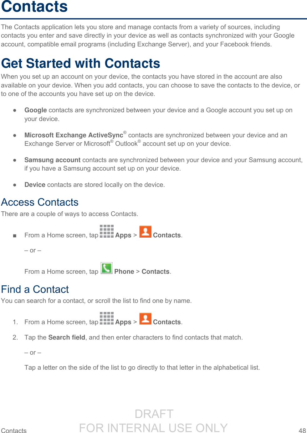                  DRAFT FOR INTERNAL USE ONLY Contacts  48   Contacts The Contacts application lets you store and manage contacts from a variety of sources, including contacts you enter and save directly in your device as well as contacts synchronized with your Google account, compatible email programs (including Exchange Server), and your Facebook friends. Get Started with Contacts When you set up an account on your device, the contacts you have stored in the account are also available on your device. When you add contacts, you can choose to save the contacts to the device, or to one of the accounts you have set up on the device. ● Google contacts are synchronized between your device and a Google account you set up on your device. ● Microsoft Exchange ActiveSync® contacts are synchronized between your device and an Exchange Server or Microsoft® Outlook® account set up on your device. ● Samsung account contacts are synchronized between your device and your Samsung account, if you have a Samsung account set up on your device. ● Device contacts are stored locally on the device. Access Contacts There are a couple of ways to access Contacts. ■  From a Home screen, tap   Apps &gt;   Contacts. – or – From a Home screen, tap   Phone &gt; Contacts. Find a Contact You can search for a contact, or scroll the list to find one by name. 1.  From a Home screen, tap   Apps &gt;   Contacts. 2.  Tap the Search field, and then enter characters to find contacts that match. – or – Tap a letter on the side of the list to go directly to that letter in the alphabetical list. 