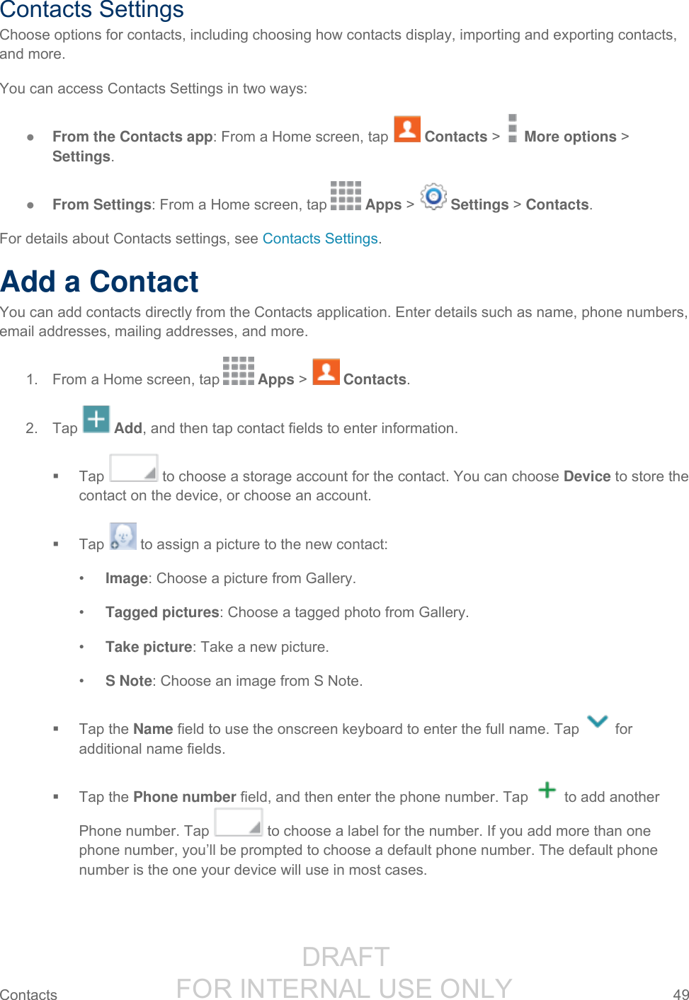                  DRAFT FOR INTERNAL USE ONLY Contacts  49   Contacts Settings Choose options for contacts, including choosing how contacts display, importing and exporting contacts, and more. You can access Contacts Settings in two ways: ● From the Contacts app: From a Home screen, tap   Contacts &gt;   More options &gt; Settings. ● From Settings: From a Home screen, tap   Apps &gt;   Settings &gt; Contacts. For details about Contacts settings, see Contacts Settings. Add a Contact You can add contacts directly from the Contacts application. Enter details such as name, phone numbers, email addresses, mailing addresses, and more. 1.  From a Home screen, tap   Apps &gt;   Contacts. 2.  Tap   Add, and then tap contact fields to enter information.    Tap   to choose a storage account for the contact. You can choose Device to store the contact on the device, or choose an account.   Tap   to assign a picture to the new contact: • Image: Choose a picture from Gallery. • Tagged pictures: Choose a tagged photo from Gallery. • Take picture: Take a new picture. • S Note: Choose an image from S Note.   Tap the Name field to use the onscreen keyboard to enter the full name. Tap   for additional name fields.   Tap the Phone number field, and then enter the phone number. Tap   to add another Phone number. Tap   to choose a label for the number. If you add more than one phone number, you’ll be prompted to choose a default phone number. The default phone number is the one your device will use in most cases. 