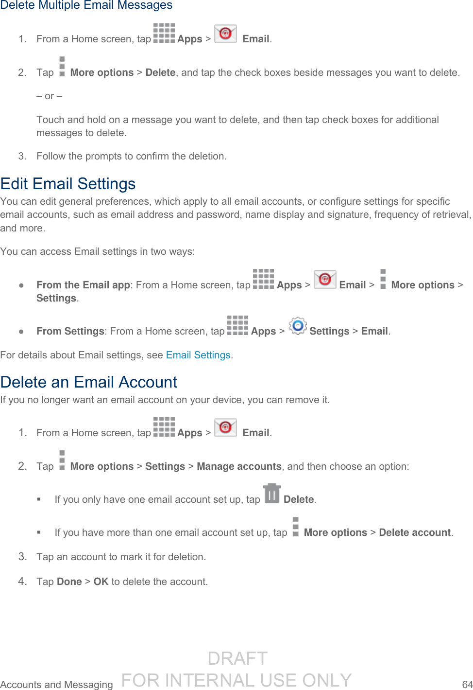                  DRAFT FOR INTERNAL USE ONLY Accounts and Messaging  64   Delete Multiple Email Messages 1.  From a Home screen, tap   Apps &gt;    Email. 2.  Tap   More options &gt; Delete, and tap the check boxes beside messages you want to delete. – or – Touch and hold on a message you want to delete, and then tap check boxes for additional messages to delete. 3.  Follow the prompts to confirm the deletion. Edit Email Settings You can edit general preferences, which apply to all email accounts, or configure settings for specific email accounts, such as email address and password, name display and signature, frequency of retrieval, and more. You can access Email settings in two ways: ● From the Email app: From a Home screen, tap   Apps &gt;   Email &gt;   More options &gt; Settings. ● From Settings: From a Home screen, tap   Apps &gt;   Settings &gt; Email. For details about Email settings, see Email Settings. Delete an Email Account If you no longer want an email account on your device, you can remove it. 1. From a Home screen, tap   Apps &gt;    Email. 2. Tap   More options &gt; Settings &gt; Manage accounts, and then choose an option:   If you only have one email account set up, tap   Delete.   If you have more than one email account set up, tap   More options &gt; Delete account. 3. Tap an account to mark it for deletion. 4. Tap Done &gt; OK to delete the account. 