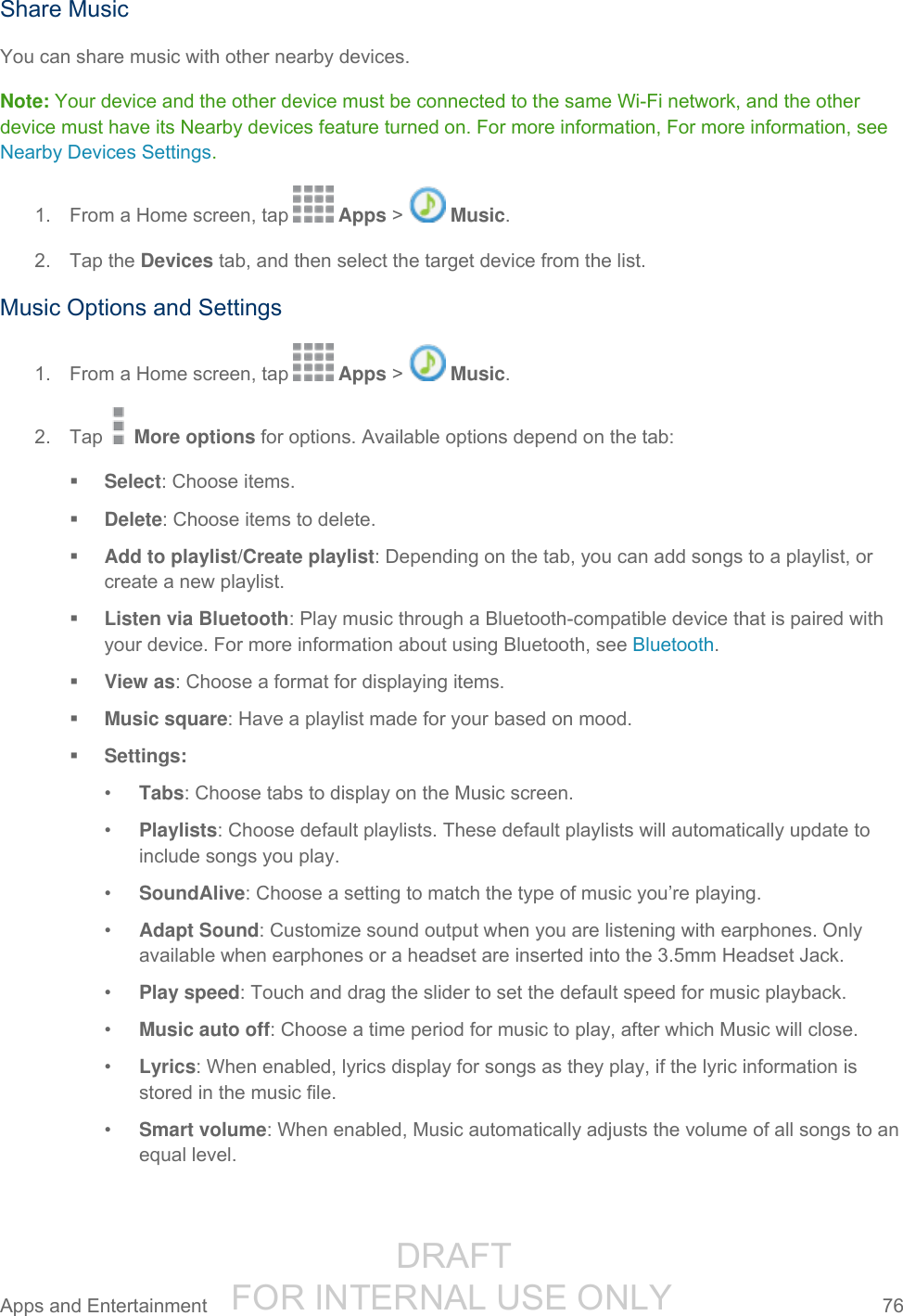                  DRAFT FOR INTERNAL USE ONLY Apps and Entertainment  76   Share Music You can share music with other nearby devices. Note: Your device and the other device must be connected to the same Wi-Fi network, and the other device must have its Nearby devices feature turned on. For more information, For more information, see Nearby Devices Settings. 1.  From a Home screen, tap   Apps &gt;   Music. 2.  Tap the Devices tab, and then select the target device from the list. Music Options and Settings 1.  From a Home screen, tap   Apps &gt;   Music.  2.  Tap   More options for options. Available options depend on the tab:  Select: Choose items.  Delete: Choose items to delete.  Add to playlist/Create playlist: Depending on the tab, you can add songs to a playlist, or create a new playlist.  Listen via Bluetooth: Play music through a Bluetooth-compatible device that is paired with your device. For more information about using Bluetooth, see Bluetooth.  View as: Choose a format for displaying items.  Music square: Have a playlist made for your based on mood.  Settings: • Tabs: Choose tabs to display on the Music screen. • Playlists: Choose default playlists. These default playlists will automatically update to include songs you play. • SoundAlive: Choose a setting to match the type of music you’re playing. • Adapt Sound: Customize sound output when you are listening with earphones. Only available when earphones or a headset are inserted into the 3.5mm Headset Jack. • Play speed: Touch and drag the slider to set the default speed for music playback. • Music auto off: Choose a time period for music to play, after which Music will close. • Lyrics: When enabled, lyrics display for songs as they play, if the lyric information is stored in the music file. • Smart volume: When enabled, Music automatically adjusts the volume of all songs to an equal level. 