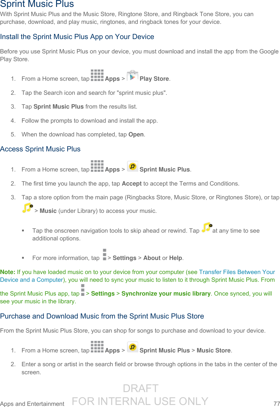                  DRAFT FOR INTERNAL USE ONLY Apps and Entertainment  77   Sprint Music Plus With Sprint Music Plus and the Music Store, Ringtone Store, and Ringback Tone Store, you can purchase, download, and play music, ringtones, and ringback tones for your device.  Install the Sprint Music Plus App on Your Device Before you use Sprint Music Plus on your device, you must download and install the app from the Google Play Store. 1.  From a Home screen, tap   Apps &gt;   Play Store. 2.  Tap the Search icon and search for &quot;sprint music plus&quot;. 3.  Tap Sprint Music Plus from the results list. 4.  Follow the prompts to download and install the app. 5.  When the download has completed, tap Open. Access Sprint Music Plus 1.  From a Home screen, tap   Apps &gt;   Sprint Music Plus. 2.  The first time you launch the app, tap Accept to accept the Terms and Conditions. 3.  Tap a store option from the main page (Ringbacks Store, Music Store, or Ringtones Store), or tap  &gt; Music (under Library) to access your music.   Tap the onscreen navigation tools to skip ahead or rewind. Tap  at any time to see additional options.    For more information, tap  &gt; Settings &gt; About or Help.  Note: If you have loaded music on to your device from your computer (see Transfer Files Between Your Device and a Computer), you will need to sync your music to listen to it through Sprint Music Plus. From the Sprint Music Plus app, tap &gt; Settings &gt; Synchronize your music library. Once synced, you will see your music in the library. Purchase and Download Music from the Sprint Music Plus Store From the Sprint Music Plus Store, you can shop for songs to purchase and download to your device. 1.  From a Home screen, tap   Apps &gt;   Sprint Music Plus &gt; Music Store. 2.  Enter a song or artist in the search field or browse through options in the tabs in the center of the screen. 