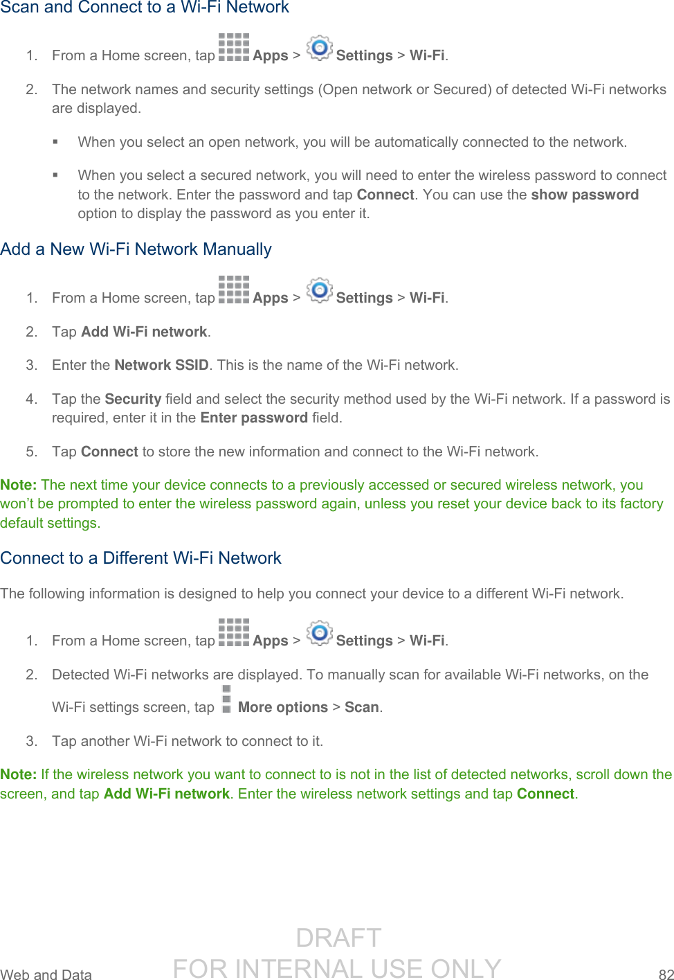                  DRAFT FOR INTERNAL USE ONLY Web and Data  82   Scan and Connect to a Wi-Fi Network 1.  From a Home screen, tap   Apps &gt;   Settings &gt; Wi-Fi. 2.  The network names and security settings (Open network or Secured) of detected Wi-Fi networks are displayed.   When you select an open network, you will be automatically connected to the network.   When you select a secured network, you will need to enter the wireless password to connect to the network. Enter the password and tap Connect. You can use the show password option to display the password as you enter it. Add a New Wi-Fi Network Manually 1.  From a Home screen, tap   Apps &gt;   Settings &gt; Wi-Fi.  2.  Tap Add Wi-Fi network.  3.  Enter the Network SSID. This is the name of the Wi-Fi network. 4.  Tap the Security field and select the security method used by the Wi-Fi network. If a password is required, enter it in the Enter password field. 5.  Tap Connect to store the new information and connect to the Wi-Fi network. Note: The next time your device connects to a previously accessed or secured wireless network, you won’t be prompted to enter the wireless password again, unless you reset your device back to its factory default settings. Connect to a Different Wi-Fi Network The following information is designed to help you connect your device to a different Wi-Fi network. 1.  From a Home screen, tap   Apps &gt;   Settings &gt; Wi-Fi. 2.  Detected Wi-Fi networks are displayed. To manually scan for available Wi-Fi networks, on the  Wi-Fi settings screen, tap   More options &gt; Scan. 3.  Tap another Wi-Fi network to connect to it. Note: If the wireless network you want to connect to is not in the list of detected networks, scroll down the screen, and tap Add Wi-Fi network. Enter the wireless network settings and tap Connect. 