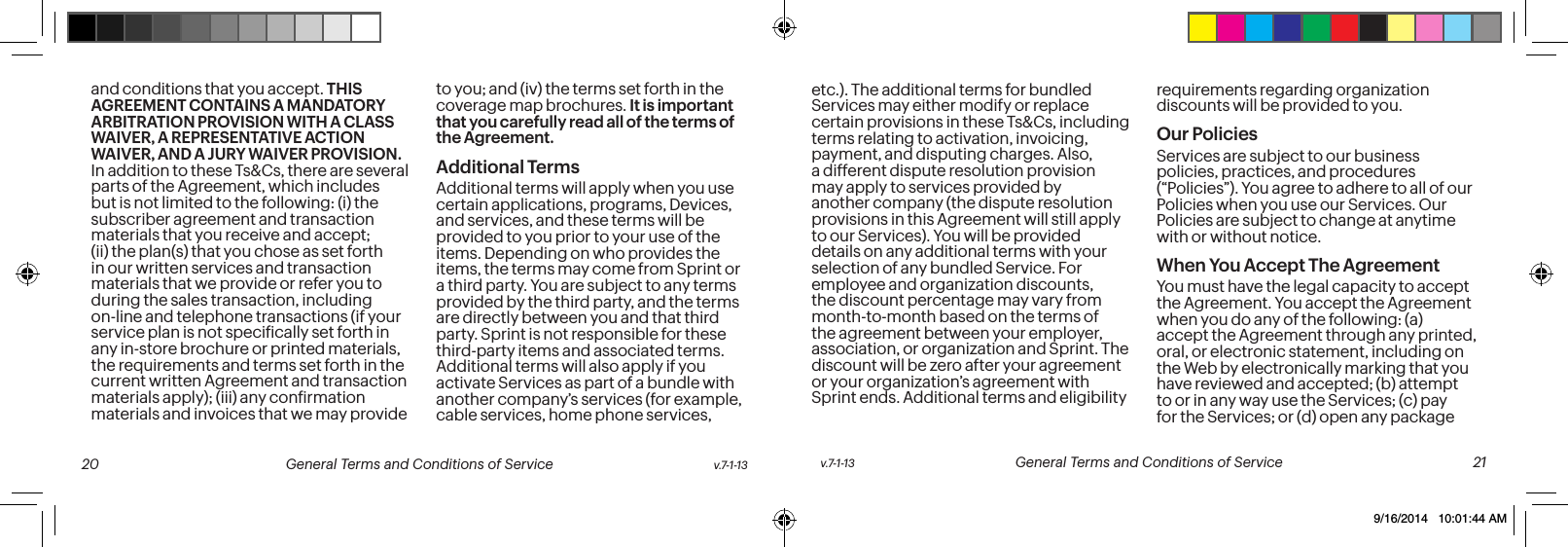 and conditions that you accept. THIS AGREEMENT CONTAINS A MANDATORY ARBITRATION PROVISION WITH A CLASS WAIVER, A REPRESENTATIVE ACTION WAIVER, AND A JURY WAIVER PROVISION. In addition to these Ts&Cs, there are several parts of the Agreement, which includes but is not limited to the following: (i) the subscriber agreement and transaction materials that you receive and accept; (ii) the plan(s) that you chose as set forth in our written services and transaction materials that we provide or refer you to during the sales transaction, including on-line and telephone transactions (if your service plan is not speciically set forth in any in-store brochure or printed materials, the requirements and terms set forth in the current written Agreement and transaction materials apply); (iii) any conirmation materials and invoices that we may provide to you; and (iv) the terms set forth in the coverage map brochures. It is important that you carefully read all of the terms of the Agreement.Additional TermsAdditional terms will apply when you use certain applications, programs, Devices, and services, and these terms will be provided to you prior to your use of the items. Depending on who provides the items, the terms may come from Sprint or a third party. You are subject to any terms provided by the third party, and the terms are directly between you and that third party. Sprint is not responsible for these third-party items and associated terms. Additional terms will also apply if you activate Services as part of a bundle with another company’s services (for example, cable services, home phone services, etc.). The additional terms for bundled Services may either modify or replace certain provisions in these Ts&Cs, including terms relating to activation, invoicing, payment, and disputing charges. Also, a different dispute resolution provision may apply to services provided by another company (the dispute resolution provisions in this Agreement will still apply to our Services). You will be provided details on any additional terms with your selection of any bundled Service. For employee and organization discounts, the discount percentage may vary from month-to-month based on the terms of the agreement between your employer, association, or organization and Sprint. The discount will be zero after your agreement or your organization’s agreement with Sprint ends. Additional terms and eligibility requirements regarding organization discounts will be provided to you.Our PoliciesServices are subject to our business policies, practices, and procedures (“Policies”). You agree to adhere to all of our Policies when you use our Services. Our Policies are subject to change at anytime with or without notice. When You Accept The AgreementYou must have the legal capacity to accept the Agreement. You accept the Agreement when you do any of the following: (a) accept the Agreement through any printed, oral, or electronic statement, including on the Web by electronically marking that you have reviewed and accepted; (b) attempt to or in any way use the Services; (c) pay for the Services; or (d) open any package v.7-1-13 General Terms and Conditions of Service 21 20 General Terms and Conditions of Service v.7-1-139/16/2014 10:01:44 AM