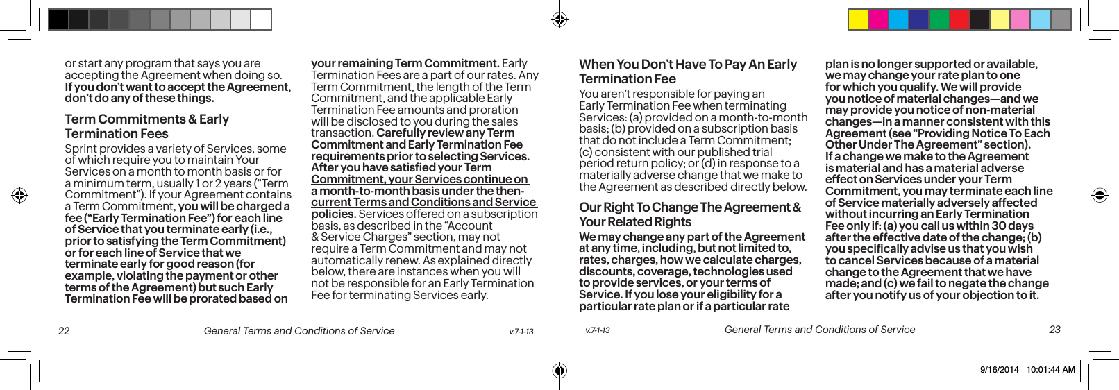 or start any program that says you are accepting the Agreement when doing so. If you don’t want to accept the Agreement, don’t do any of these things.Term Commitments & Early Termination FeesSprint provides a variety of Services, some of which require you to maintain Your Services on a month to month basis or for a minimum term, usually 1 or 2 years (“Term Commitment”). If your Agreement contains a Term Commitment, you will be charged a fee (“Early Termination Fee”) for each line of Service that you terminate early (i.e., prior to satisfying the Term Commitment) or for each line of Service that we terminate early for good reason (for example, violating the payment or other terms of the Agreement) but such Early Termination Fee will be prorated based on your remaining Term Commitment. Early Termination Fees are a part of our rates. Any Term Commitment, the length of the Term Commitment, and the applicable Early Termination Fee amounts and proration will be disclosed to you during the sales transaction. Carefully review any Term Commitment and Early Termination Fee requirements prior to selecting Services. After you have satisied your Term Commitment, your Services continue on a month-to-month basis under the then-current Terms and Conditions and Service policies. Services offered on a subscription basis, as described in the “Account & Service Charges” section, may not require a Term Commitment and may not automatically renew. As explained directly below, there are instances when you will not be responsible for an Early Termination Fee for terminating Services early.When You Don’t Have To Pay An Early Termination FeeYou aren’t responsible for paying an Early Termination Fee when terminating Services: (a) provided on a month-to-month basis; (b) provided on a subscription basis that do not include a Term Commitment; (c) consistent with our published trial period return policy; or (d) in response to a materially adverse change that we make to the Agreement as described directly below.Our Right To Change The Agreement & Your Related RightsWe may change any part of the Agreement at any time, including, but not limited to, rates, charges, how we calculate charges, discounts, coverage, technologies used to provide services, or your terms of Service. If you lose your eligibility for a particular rate plan or if a particular rate plan is no longer supported or available, we may change your rate plan to one for which you qualify. We will provide you notice of material changes—and we may provide you notice of non-material changes—in a manner consistent with this Agreement (see “Providing Notice To Each Other Under The Agreement” section). If a change we make to the Agreement is material and has a material adverse effect on Services under your Term Commitment, you may terminate each line of Service materially adversely affected without incurring an Early Termination Fee only if: (a) you call us within 30 days after the effective date of the change; (b) you speciically advise us that you wish to cancel Services because of a material change to the Agreement that we have made; and (c) we fail to negate the change after you notify us of your objection to it. v.7-1-13 General Terms and Conditions of Service 23 22 General Terms and Conditions of Service v.7-1-139/16/2014 10:01:44 AM