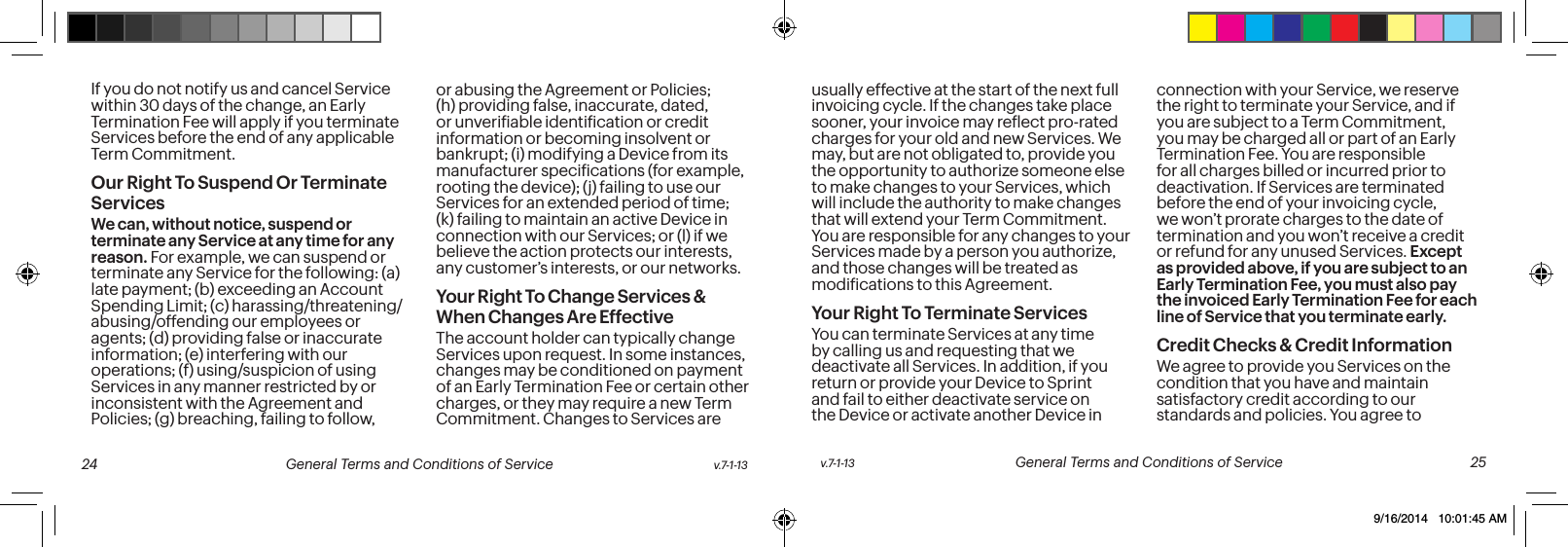 If you do not notify us and cancel Service within 30 days of the change, an Early Termination Fee will apply if you terminate Services before the end of any applicable Term Commitment.Our Right To Suspend Or Terminate ServicesWe can, without notice, suspend or terminate any Service at any time for any reason. For example, we can suspend or terminate any Service for the following: (a) late payment; (b) exceeding an Account Spending Limit; (c) harassing/threatening/abusing/offending our employees or agents; (d) providing false or inaccurate information; (e) interfering with our operations; (f) using/suspicion of using Services in any manner restricted by or inconsistent with the Agreement and Policies; (g) breaching, failing to follow, or abusing the Agreement or Policies; (h) providing false, inaccurate, dated, or unveriiable identiication or credit information or becoming insolvent or bankrupt; (i) modifying a Device from its manufacturer speciications (for example, rooting the device); (j) failing to use our Services for an extended period of time; (k) failing to maintain an active Device in connection with our Services; or (l) if we believe the action protects our interests, any customer’s interests, or our networks. Your Right To Change Services & When Changes Are EffectiveThe account holder can typically change Services upon request. In some instances, changes may be conditioned on payment of an Early Termination Fee or certain other charges, or they may require a new Term Commitment. Changes to Services are usually effective at the start of the next full invoicing cycle. If the changes take place sooner, your invoice may relect pro-rated charges for your old and new Services. We may, but are not obligated to, provide you the opportunity to authorize someone else to make changes to your Services, which will include the authority to make changes that will extend your Term Commitment. You are responsible for any changes to your Services made by a person you authorize, and those changes will be treated as modiications to this Agreement.Your Right To Terminate ServicesYou can terminate Services at any time by calling us and requesting that we deactivate all Services. In addition, if you return or provide your Device to Sprint and fail to either deactivate service on the Device or activate another Device in connection with your Service, we reserve the right to terminate your Service, and if you are subject to a Term Commitment, you may be charged all or part of an Early Termination Fee. You are responsible for all charges billed or incurred prior to deactivation. If Services are terminated before the end of your invoicing cycle, we won’t prorate charges to the date of termination and you won’t receive a credit or refund for any unused Services. Except as provided above, if you are subject to an Early Termination Fee, you must also pay the invoiced Early Termination Fee for each line of Service that you terminate early. Credit Checks & Credit InformationWe agree to provide you Services on the condition that you have and maintain satisfactory credit according to our standards and policies. You agree to v.7-1-13 General Terms and Conditions of Service 25 24 General Terms and Conditions of Service v.7-1-139/16/2014 10:01:45 AM