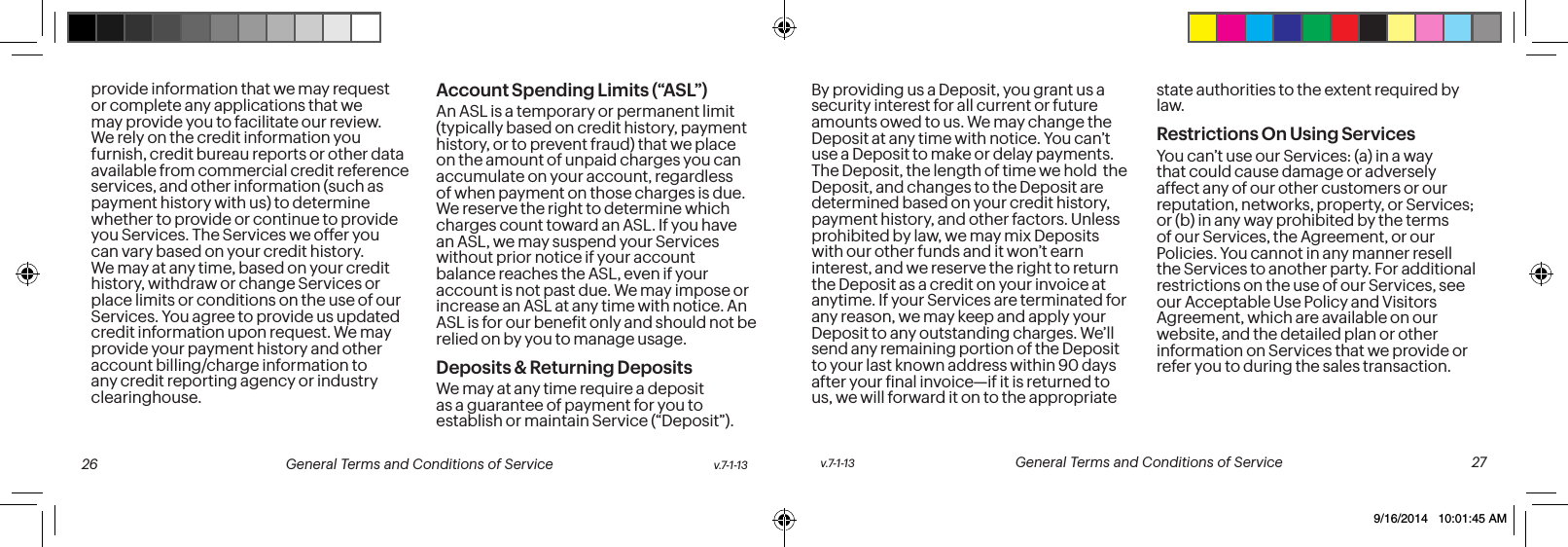 provide information that we may request or complete any applications that we may provide you to facilitate our review. We rely on the credit information you furnish, credit bureau reports or other data available from commercial credit reference services, and other information (such as payment history with us) to determine whether to provide or continue to provide you Services. The Services we offer you can vary based on your credit history. We may at any time, based on your credit history, withdraw or change Services or place limits or conditions on the use of our Services. You agree to provide us updated credit information upon request. We may provide your payment history and other account billing/charge information to any credit reporting agency or industry clearinghouse. Account Spending Limits (“ASL”)An ASL is a temporary or permanent limit (typically based on credit history, payment history, or to prevent fraud) that we place on the amount of unpaid charges you can accumulate on your account, regardless of when payment on those charges is due. We reserve the right to determine which charges count toward an ASL. If you have an ASL, we may suspend your Services without prior notice if your account balance reaches the ASL, even if your account is not past due. We may impose or increase an ASL at any time with notice. An ASL is for our beneit only and should not be relied on by you to manage usage. Deposits & Returning DepositsWe may at any time require a deposit as a guarantee of payment for you to establish or maintain Service (“Deposit”). By providing us a Deposit, you grant us a security interest for all current or future amounts owed to us. We may change the Deposit at any time with notice. You can’t use a Deposit to make or delay payments. The Deposit, the length of time we hold the Deposit, and changes to the Deposit are determined based on your credit history, payment history, and other factors. Unless prohibited by law, we may mix Deposits with our other funds and it won’t earn interest, and we reserve the right to return the Deposit as a credit on your invoice at anytime. If your Services are terminated for any reason, we may keep and apply your Deposit to any outstanding charges. We’ll send any remaining portion of the Deposit to your last known address within 90 days after your inal invoice—if it is returned to us, we will forward it on to the appropriate state authorities to the extent required by law. Restrictions On Using ServicesYou can’t use our Services: (a) in a way that could cause damage or adversely affect any of our other customers or our reputation, networks, property, or Services; or (b) in any way prohibited by the terms of our Services, the Agreement, or our Policies. You cannot in any manner resell the Services to another party. For additional restrictions on the use of our Services, see our Acceptable Use Policy and Visitors Agreement, which are available on our website, and the detailed plan or other information on Services that we provide or refer you to during the sales transaction.v.7-1-13 General Terms and Conditions of Service 27 26 General Terms and Conditions of Service v.7-1-139/16/2014 10:01:45 AM