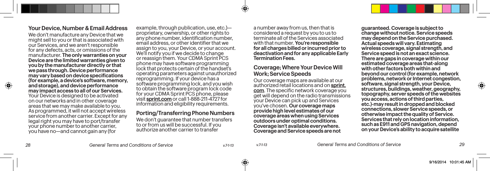 Your Device, Number & Email AddressWe don’t manufacture any Device that we might sell to you or that is associated with our Services, and we aren’t responsible for any defects, acts, or omissions of the manufacturer. The only warranties on your Device are the limited warranties given to you by the manufacturer directly or that we pass through. Device performance may vary based on device speciications (for example, a device’s software, memory, and storage), and device performance may impact access to all of our Services. Your Device is designed to be activated on our networks and in other coverage areas that we may make available to you. As programmed, it will not accept wireless service from another carrier. Except for any legal right you may have to port/transfer your phone number to another carrier, you have no—and cannot gain any (for example, through publication, use, etc.)—proprietary, ownership, or other rights to any phone number, identiication number, email address, or other identiier that we assign to you, your Device, or your account. We’ll notify you if we decide to change or reassign them. Your CDMA Sprint PCS phone may have software programming lock that protects certain of the handset’s operating parameters against unauthorized reprogramming. If your device has a software programming lock, and you wish to obtain the software program lock code for your CDMA Sprint PCS phone, please visit sprint.com or call 1-888-211-4727 for information and eligibility requirements.Porting/Transferring Phone NumbersWe don’t guarantee that number transfers to or from us will be successful. If you authorize another carrier to transfer a number away from us, then that is considered a request by you to us to terminate all of the Services associated with that number. You’re responsible for all charges billed or incurred prior to deactivation and for any applicable Early Termination Fees.Coverage; Where Your Device Will Work; Service SpeedsOur coverage maps are available at our authorized retail locations and on sprint.com. The speciic network coverage you get will depend on the radio transmissions your Device can pick up and Services you’ve chosen. Our coverage maps provide high level estimates of our coverage areas when using Services outdoors under optimal conditions. Coverage isn’t available everywhere. Coverage and Service speeds are not guaranteed. Coverage is subject to change without notice. Service speeds may depend on the Service purchased. Actual speeds will vary. Estimating wireless coverage, signal strength, and Service speed is not an exact science. There are gaps in coverage within our estimated coverage areas that-along with other factors both within and beyond our control (for example, network problems, network or Internet congestion, software, signal strength, your Device, structures, buildings, weather, geography, topography, server speeds of the websites you access, actions of third parties, etc.)-may result in dropped and blocked connections, slower Service speeds, or otherwise impact the quality of Service. Services that rely on location information, such as E911 and GPS navigation, depend on your Device’s ability to acquire satellite v.7-1-13 General Terms and Conditions of Service 29 28 General Terms and Conditions of Service v.7-1-139/16/2014 10:01:45 AM