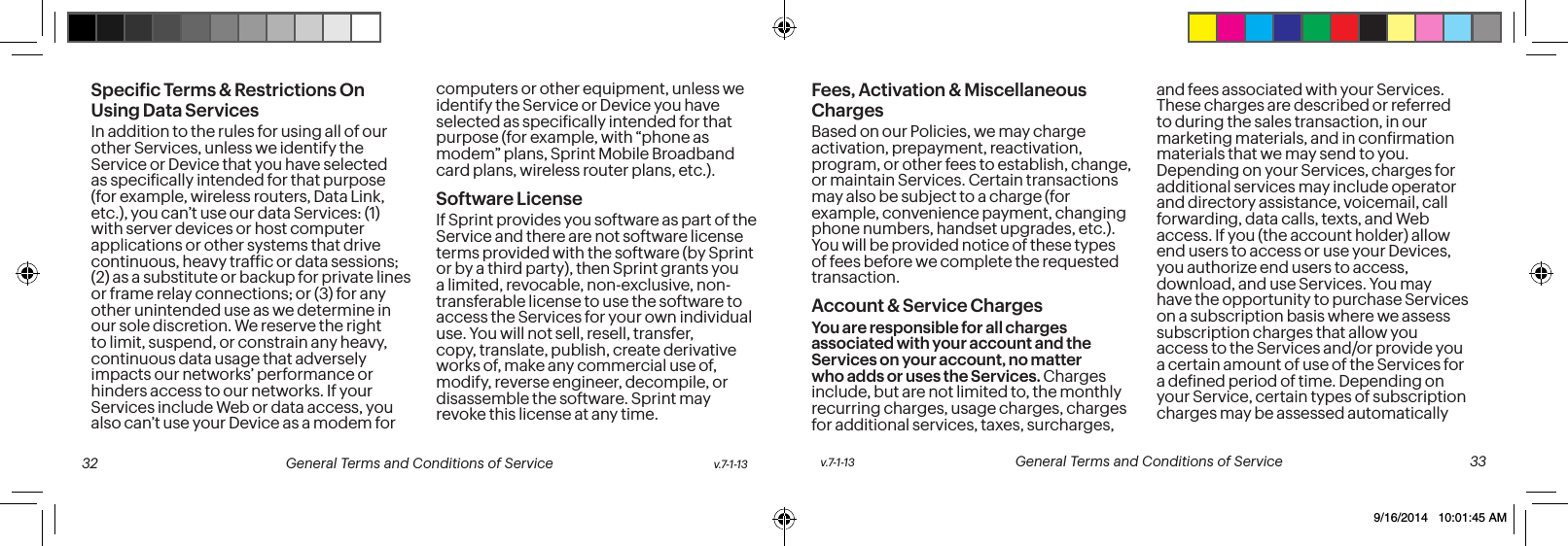 Speciic Terms & Restrictions On Using Data ServicesIn addition to the rules for using all of our other Services, unless we identify the Service or Device that you have selected as speciically intended for that purpose (for example, wireless routers, Data Link, etc.), you can’t use our data Services: (1) with server devices or host computer applications or other systems that drive continuous, heavy trafic or data sessions; (2) as a substitute or backup for private lines or frame relay connections; or (3) for any other unintended use as we determine in our sole discretion. We reserve the right to limit, suspend, or constrain any heavy, continuous data usage that adversely impacts our networks’ performance or hinders access to our networks. If your Services include Web or data access, you also can’t use your Device as a modem for computers or other equipment, unless we identify the Service or Device you have selected as speciically intended for that purpose (for example, with “phone as modem” plans, Sprint Mobile Broadband card plans, wireless router plans, etc.). Software LicenseIf Sprint provides you software as part of the Service and there are not software license terms provided with the software (by Sprint or by a third party), then Sprint grants you a limited, revocable, non-exclusive, non-transferable license to use the software to access the Services for your own individual use. You will not sell, resell, transfer, copy, translate, publish, create derivative works of, make any commercial use of, modify, reverse engineer, decompile, or disassemble the software. Sprint may revoke this license at any time.Fees, Activation & Miscellaneous ChargesBased on our Policies, we may charge activation, prepayment, reactivation, program, or other fees to establish, change, or maintain Services. Certain transactions may also be subject to a charge (for example, convenience payment, changing phone numbers, handset upgrades, etc.). You will be provided notice of these types of fees before we complete the requested transaction.Account & Service ChargesYou are responsible for all charges associated with your account and the Services on your account, no matter who adds or uses the Services. Charges include, but are not limited to, the monthly recurring charges, usage charges, charges for additional services, taxes, surcharges, and fees associated with your Services. These charges are described or referred to during the sales transaction, in our marketing materials, and in conirmation materials that we may send to you. Depending on your Services, charges for additional services may include operator and directory assistance, voicemail, call forwarding, data calls, texts, and Web access. If you (the account holder) allow end users to access or use your Devices, you authorize end users to access, download, and use Services. You may have the opportunity to purchase Services on a subscription basis where we assess subscription charges that allow you access to the Services and/or provide you a certain amount of use of the Services for a deined period of time. Depending on your Service, certain types of subscription charges may be assessed automatically v.7-1-13 General Terms and Conditions of Service 33 32 General Terms and Conditions of Service v.7-1-139/16/2014 10:01:45 AM