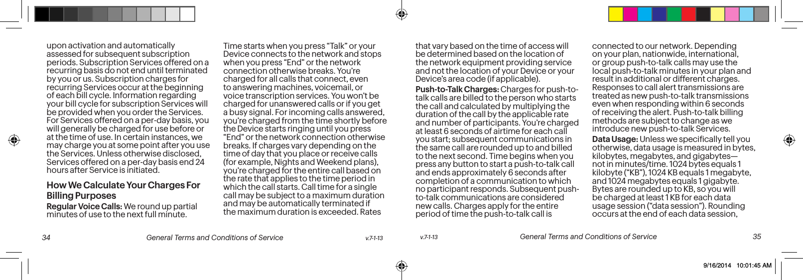 upon activation and automatically assessed for subsequent subscription periods. Subscription Services offered on a recurring basis do not end until terminated by you or us. Subscription charges for recurring Services occur at the beginning of each bill cycle. Information regarding your bill cycle for subscription Services will be provided when you order the Services. For Services offered on a per-day basis, you will generally be charged for use before or at the time of use. In certain instances, we may charge you at some point after you use the Services. Unless otherwise disclosed, Services offered on a per-day basis end 24 hours after Service is initiated.How We Calculate Your Charges For Billing PurposesRegular Voice Calls: We round up partial minutes of use to the next full minute. Time starts when you press “Talk” or your Device connects to the network and stops when you press “End” or the network connection otherwise breaks. You’re charged for all calls that connect, even to answering machines, voicemail, or voice transcription services. You won’t be charged for unanswered calls or if you get a busy signal. For incoming calls answered, you’re charged from the time shortly before the Device starts ringing until you press “End” or the network connection otherwise breaks. If charges vary depending on the time of day that you place or receive calls (for example, Nights and Weekend plans), you’re charged for the entire call based on the rate that applies to the time period in which the call starts. Call time for a single call may be subject to a maximum duration and may be automatically terminated if the maximum duration is exceeded. Rates that vary based on the time of access will be determined based on the location of the network equipment providing service and not the location of your Device or your Device’s area code (if applicable).Push-to-Talk Charges: Charges for push-to-talk calls are billed to the person who starts the call and calculated by multiplying the duration of the call by the applicable rate and number of participants. You’re charged at least 6 seconds of airtime for each call you start; subsequent communications in the same call are rounded up to and billed to the next second. Time begins when you press any button to start a push-to-talk call and ends approximately 6 seconds after completion of a communication to which no participant responds. Subsequent push-to-talk communications are considered new calls. Charges apply for the entire period of time the push-to-talk call is connected to our network. Depending on your plan, nationwide, international, or group push-to-talk calls may use the local push-to-talk minutes in your plan and result in additional or different charges. Responses to call alert transmissions are treated as new push-to-talk transmissions even when responding within 6 seconds of receiving the alert. Push-to-talk billing methods are subject to change as we introduce new push-to-talk Services.Data Usage: Unless we speciically tell you otherwise, data usage is measured in bytes, kilobytes, megabytes, and gigabytes—not in minutes/time. 1024 bytes equals 1 kilobyte (“KB”), 1024 KB equals 1 megabyte, and 1024 megabytes equals 1 gigabyte. Bytes are rounded up to KB, so you will be charged at least 1 KB for each data usage session (“data session”). Rounding occurs at the end of each data session, v.7-1-13 General Terms and Conditions of Service 35 34 General Terms and Conditions of Service v.7-1-139/16/2014 10:01:45 AM