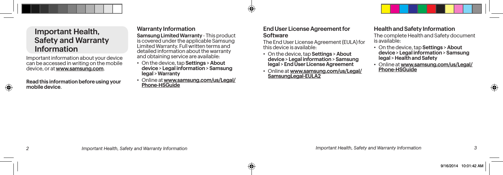 Important Health, Safety and Warranty InformationImportant information about your device can be accessed in writing on the mobile device, or at www.samsung.com. Read this information before using your mobile device.Warranty InformationSamsung Limited Warranty - This product is covered under the applicable Samsung Limited Warranty. Full written terms and detailed information about the warranty and obtaining service are available:• On the device, tap Settings > About device > Legal information > Samsung legal > Warranty• Online at www.samsung.com/us/Legal/Phone-HSGuideEnd User License Agreement for SoftwareThe End User License Agreement (EULA) for this device is available:• On the device, tap Settings > About device > Legal information > Samsung legal > End User License Agreement• Online at www.samsung.com/us/Legal/SamsungLegal-EULA2Health and Safety InformationThe complete Health and Safety document is available:• On the device, tap Settings > About device > Legal information > Samsung legal > Health and Safety• Online at www.samsung.com/us/Legal/Phone-HSGuide 2 Important Health, Safety and Warranty Information Important Health, Safety and Warranty Information 39/16/2014 10:01:42 AM