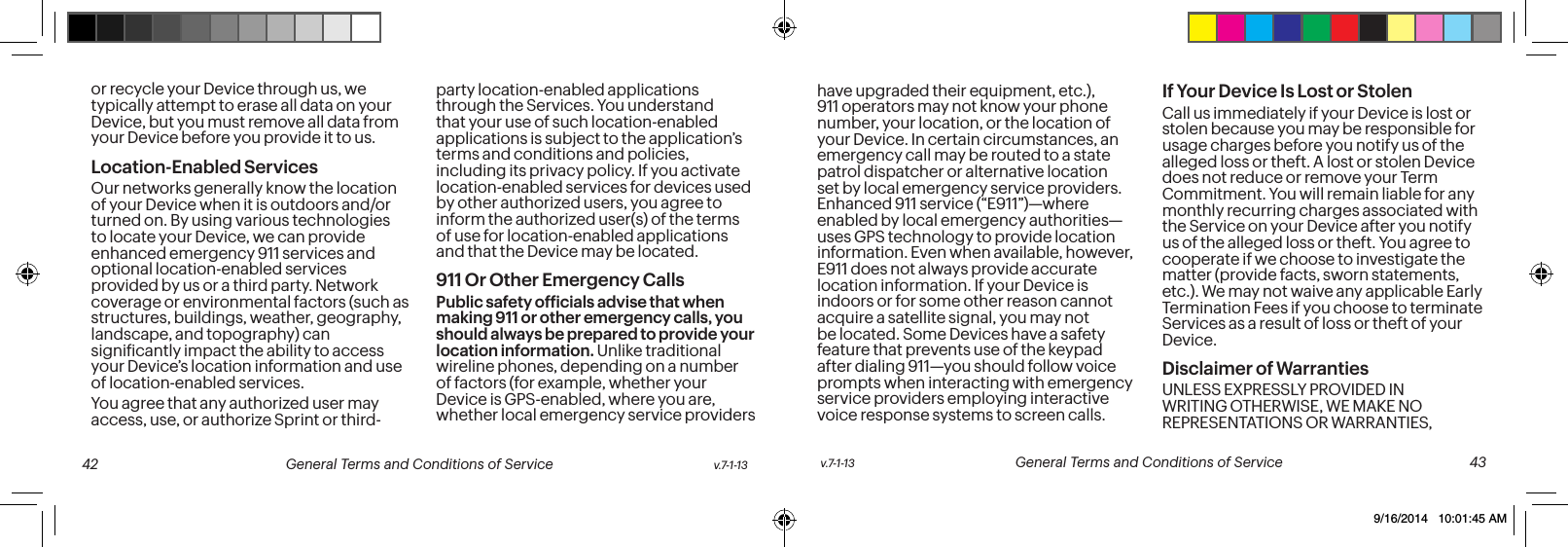 or recycle your Device through us, we typically attempt to erase all data on your Device, but you must remove all data from your Device before you provide it to us.Location-Enabled Services Our networks generally know the location of your Device when it is outdoors and/or turned on. By using various technologies to locate your Device, we can provide enhanced emergency 911 services and optional location-enabled services provided by us or a third party. Network coverage or environmental factors (such as structures, buildings, weather, geography, landscape, and topography) can signiicantly impact the ability to access your Device’s location information and use of location-enabled services. You agree that any authorized user may access, use, or authorize Sprint or third-party location-enabled applications through the Services. You understand that your use of such location-enabled applications is subject to the application’s terms and conditions and policies, including its privacy policy. If you activate location-enabled services for devices used by other authorized users, you agree to inform the authorized user(s) of the terms of use for location-enabled applications and that the Device may be located.911 Or Other Emergency Calls Public safety oficials advise that when making 911 or other emergency calls, you should always be prepared to provide your location information. Unlike traditional wireline phones, depending on a number of factors (for example, whether your Device is GPS-enabled, where you are, whether local emergency service providers have upgraded their equipment, etc.), 911 operators may not know your phone number, your location, or the location of your Device. In certain circumstances, an emergency call may be routed to a state patrol dispatcher or alternative location set by local emergency service providers. Enhanced 911 service (“E911”)—where enabled by local emergency authorities—uses GPS technology to provide location information. Even when available, however, E911 does not always provide accurate location information. If your Device is indoors or for some other reason cannot acquire a satellite signal, you may not be located. Some Devices have a safety feature that prevents use of the keypad after dialing 911—you should follow voice prompts when interacting with emergency service providers employing interactive voice response systems to screen calls.If Your Device Is Lost or Stolen Call us immediately if your Device is lost or stolen because you may be responsible for usage charges before you notify us of the alleged loss or theft. A lost or stolen Device does not reduce or remove your Term Commitment. You will remain liable for any monthly recurring charges associated with the Service on your Device after you notify us of the alleged loss or theft. You agree to cooperate if we choose to investigate the matter (provide facts, sworn statements, etc.). We may not waive any applicable Early Termination Fees if you choose to terminate Services as a result of loss or theft of your Device.Disclaimer of Warranties UNLESS EXPRESSLY PROVIDED IN WRITING OTHERWISE, WE MAKE NO REPRESENTATIONS OR WARRANTIES, v.7-1-13 General Terms and Conditions of Service 43 42 General Terms and Conditions of Service v.7-1-139/16/2014 10:01:45 AM