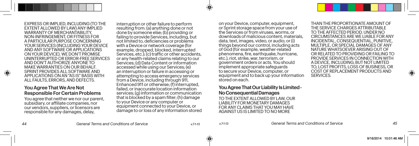 EXPRESS OR IMPLIED, INCLUDING (TO THE EXTENT ALLOWED BY LAW) ANY IMPLIED WARRANTY OF MERCHANTABILITY, NON-INFRINGEMENT, OR FITNESS FOR A PARTICULAR PURPOSE CONCERNING YOUR SERVICES (INCLUDING YOUR DEVICE AND ANY SOFTWARE OR APPLICATIONS ON YOUR DEVICE). WE DON’T PROMISE UNINTERRUPTED OR ERROR-FREE SERVICES AND DON’T AUTHORIZE ANYONE TO MAKE WARRANTIES ON OUR BEHALF. SPRINT PROVIDES ALL SOFTWARE AND APPLICATIONS ON AN “AS IS” BASIS WITH ALL FAULTS, ERRORS, AND DEFECTS.You Agree That We Are Not Responsible For Certain Problems You agree that neither we nor our parent, subsidiary, or afiliate companies, nor our vendors, suppliers, or licensors are responsible for any damages, delay, interruption or other failure to perform resulting from: (a) anything done or not done by someone else; (b) providing or failing to provide Services, including, but not limited to, deiciencies or problems with a Device or network coverage (for example, dropped, blocked, interrupted Services, etc.); (c) trafic or other accidents, or any health-related claims relating to our Services; (d) Data Content or information accessed while using our Services; (e) an interruption or failure in accessing or attempting to access emergency services from a Device, including through 911, Enhanced 911 or otherwise; (f) interrupted, failed, or inaccurate location information services; (g) information or communication that is blocked by a spam ilter; (h) damage to your Device or any computer or equipment connected to your Device, or damage to or loss of any information stored on your Device, computer, equipment, or Sprint storage space from your use of the Services or from viruses, worms, or downloads of malicious content, materials, data, text, images, video, or audio; or (i) things beyond our control, including acts of God (for example, weather-related phenomena, ire, earthquake, hurricane, etc.), riot, strike, war, terrorism, or government orders or acts. You should implement appropriate safeguards to secure your Device, computer, or equipment and to back up your information stored on each.You Agree That Our Liability Is Limited - No Consequential DamagesTO THE EXTENT ALLOWED BY LAW, OUR LIABILITY FOR MONETARY DAMAGES FOR ANY CLAIMS THAT YOU MAY HAVE AGAINST US IS LIMITED TO NO MORE THAN THE PROPORTIONATE AMOUNT OF THE SERVICE CHARGES ATTRIBUTABLE TO THE AFFECTED PERIOD. UNDER NO CIRCUMSTANCES ARE WE LIABLE FOR ANY INCIDENTAL, CONSEQUENTIAL, PUNITIVE, MULTIPLE, OR SPECIAL DAMAGES OF ANY NATURE WHATSOEVER ARISING OUT OF OR RELATED TO PROVIDING OR FAILING TO PROVIDE SERVICES IN CONNECTION WITH A DEVICE, INCLUDING, BUT NOT LIMITED TO, LOST PROFITS, LOSS OF BUSINESS, OR COST OF REPLACEMENT PRODUCTS AND SERVICES.v.7-1-13 General Terms and Conditions of Service 45 44 General Terms and Conditions of Service v.7-1-139/16/2014 10:01:46 AM