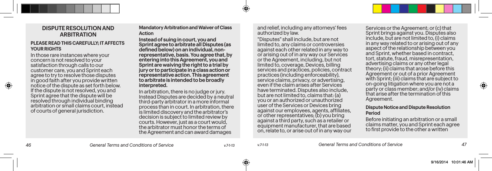 DISPUTE RESOLUTION AND ARBITRATION PLEASE READ THIS CAREFULLY; IT AFFECTS YOUR RIGHTSIn those rare instances where your concern is not resolved to your satisfaction through calls to our customer care, you and Sprint each agree to try to resolve those disputes in good faith after you provide written notice of the dispute as set forth below. If the dispute is not resolved, you and Sprint agree that the dispute will be resolved through individual binding arbitration or small claims court, instead of courts of general jurisdiction.Mandatory Arbitration and Waiver of Class ActionInstead of suing in court, you and Sprint agree to arbitrate all Disputes (as deined below) on an individual, non-representative, basis. You agree that, by entering into this Agreement, you and Sprint are waiving the right to a trial by jury or to participate in a class action or representative action. This agreement to arbitrate is intended to be broadly interpreted. In arbitration, there is no judge or jury. Instead Disputes are decided by a neutral third-party arbitrator in a more informal process than in court. In arbitration, there is limited discovery and the arbitrator’s decision is subject to limited review by courts. However, just as a court would, the arbitrator must honor the terms of the Agreement and can award damages and relief, including any attorneys’ fees authorized by law.“Disputes” shall include, but are not limited to, any claims or controversies against each other related in any way to or arising out of in any way our Services or the Agreement, including, but not limited to, coverage, Devices, billing services and practices, policies, contract practices (including enforceability), service claims, privacy, or advertising, even if the claim arises after Services have terminated. Disputes also include, but are not limited to, claims that: (a) you or an authorized or unauthorized user of the Services or Devices bring against our employees, agents, afiliates, or other representatives; (b) you bring against a third party, such as a retailer or equipment manufacturer, that are based on, relate to, or arise out of in any way our Services or the Agreement; or (c) that Sprint brings against you. Disputes also include, but are not limited to, (i) claims in any way related to or arising out of any aspect of the relationship between you and Sprint, whether based in contract, tort, statute, fraud, misrepresentation, advertising claims or any other legal theory; (ii) claims that arose before this Agreement or out of a prior Agreement with Sprint; (iii) claims that are subject to on-going litigation where you are not a party or class member; and/or (iv) claims that arise after the termination of this Agreement.Dispute Notice and Dispute Resolution PeriodBefore initiating an arbitration or a small claims matter, you and Sprint each agree to irst provide to the other a written v.7-1-13 General Terms and Conditions of Service 47 46 General Terms and Conditions of Service v.7-1-139/16/2014 10:01:46 AM