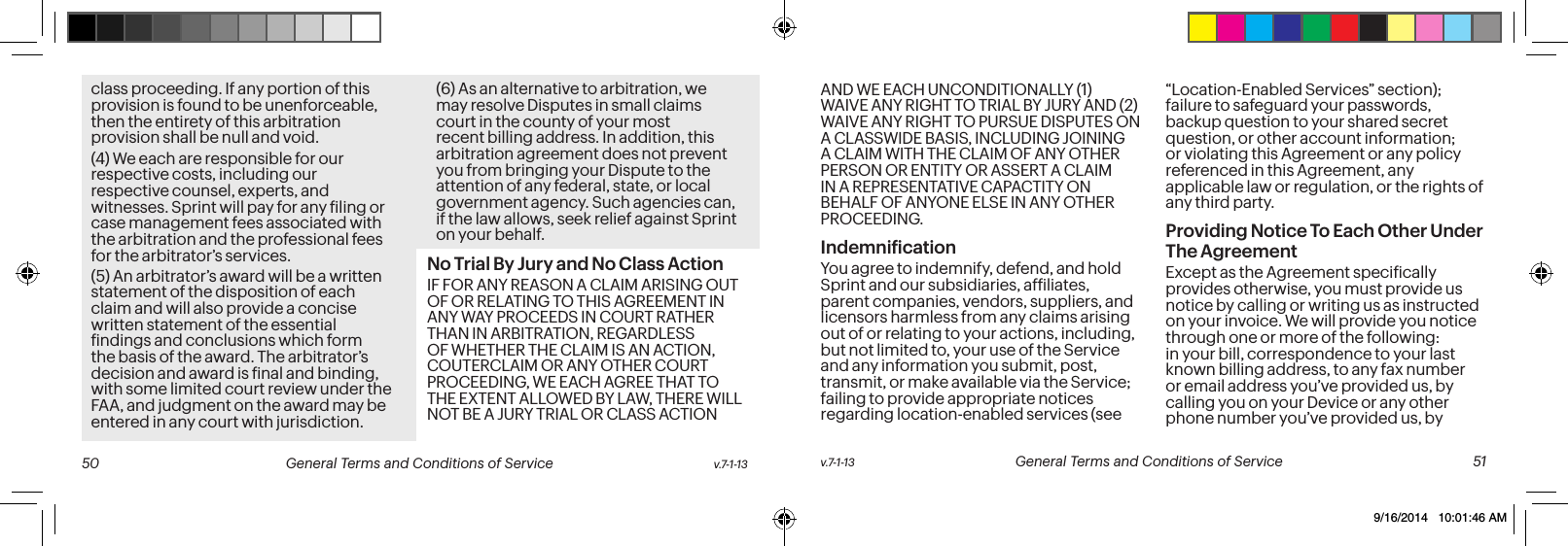 class proceeding. If any portion of this provision is found to be unenforceable, then the entirety of this arbitration provision shall be null and void.(4) We each are responsible for our respective costs, including our respective counsel, experts, and witnesses. Sprint will pay for any iling or case management fees associated with the arbitration and the professional fees for the arbitrator’s services. (5) An arbitrator’s award will be a written statement of the disposition of each claim and will also provide a concise written statement of the essential indings and conclusions which form the basis of the award. The arbitrator’s decision and award is inal and binding, with some limited court review under the FAA, and judgment on the award may be entered in any court with jurisdiction.(6) As an alternative to arbitration, we may resolve Disputes in small claims court in the county of your most recent billing address. In addition, this arbitration agreement does not prevent you from bringing your Dispute to the attention of any federal, state, or local government agency. Such agencies can, if the law allows, seek relief against Sprint on your behalf.No Trial By Jury and No Class Action IF FOR ANY REASON A CLAIM ARISING OUT OF OR RELATING TO THIS AGREEMENT IN ANY WAY PROCEEDS IN COURT RATHER THAN IN ARBITRATION, REGARDLESS OF WHETHER THE CLAIM IS AN ACTION, COUTERCLAIM OR ANY OTHER COURT PROCEEDING, WE EACH AGREE THAT TO THE EXTENT ALLOWED BY LAW, THERE WILL NOT BE A JURY TRIAL OR CLASS ACTION AND WE EACH UNCONDITIONALLY (1) WAIVE ANY RIGHT TO TRIAL BY JURY AND (2) WAIVE ANY RIGHT TO PURSUE DISPUTES ON A CLASSWIDE BASIS, INCLUDING JOINING A CLAIM WITH THE CLAIM OF ANY OTHER PERSON OR ENTITY OR ASSERT A CLAIM IN A REPRESENTATIVE CAPACTITY ON BEHALF OF ANYONE ELSE IN ANY OTHER PROCEEDING. Indemniication You agree to indemnify, defend, and hold Sprint and our subsidiaries, afiliates, parent companies, vendors, suppliers, and licensors harmless from any claims arising out of or relating to your actions, including, but not limited to, your use of the Service and any information you submit, post, transmit, or make available via the Service; failing to provide appropriate notices regarding location-enabled services (see “Location-Enabled Services” section); failure to safeguard your passwords, backup question to your shared secret question, or other account information; or violating this Agreement or any policy referenced in this Agreement, any applicable law or regulation, or the rights of any third party.Providing Notice To Each Other Under The Agreement Except as the Agreement speciically provides otherwise, you must provide us notice by calling or writing us as instructed on your invoice. We will provide you notice through one or more of the following: in your bill, correspondence to your last known billing address, to any fax number or email address you’ve provided us, by calling you on your Device or any other phone number you’ve provided us, by v.7-1-13 General Terms and Conditions of Service 51 50 General Terms and Conditions of Service v.7-1-139/16/2014 10:01:46 AM