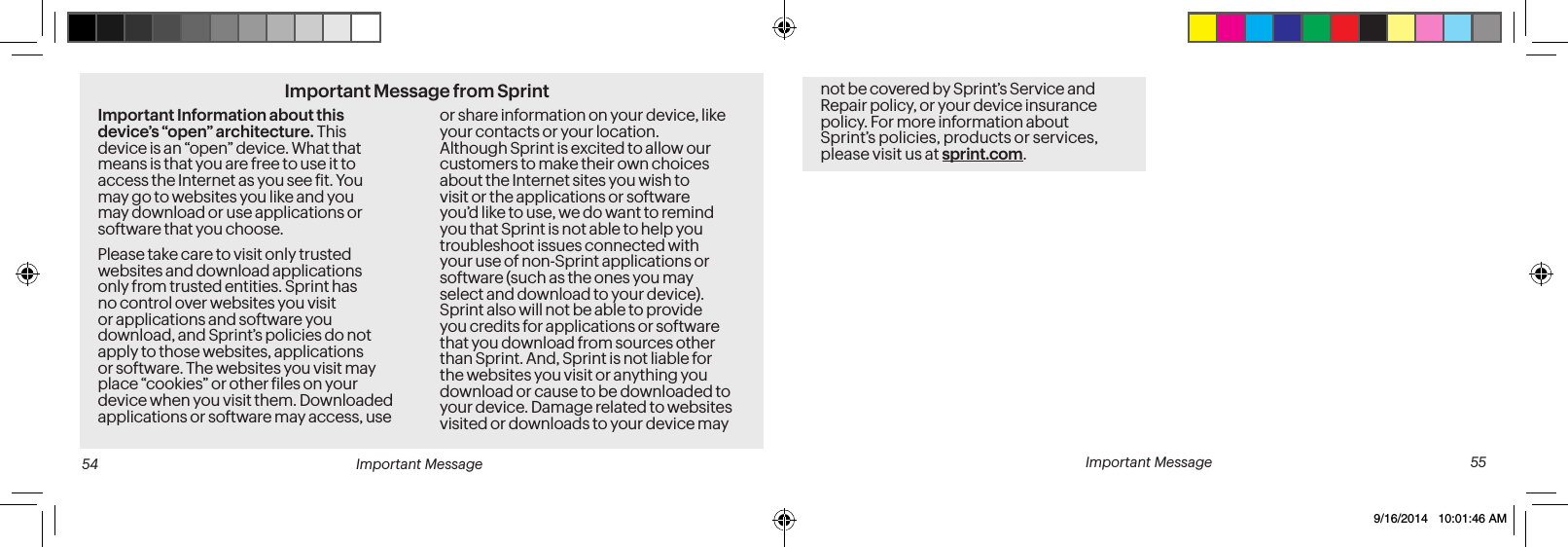 Important Message from SprintImportant Information about this device’s “open” architecture. This device is an “open” device. What that means is that you are free to use it to access the Internet as you see it. You may go to websites you like and you may download or use applications or software that you choose.Please take care to visit only trusted websites and download applications only from trusted entities. Sprint has no control over websites you visit or applications and software you download, and Sprint’s policies do not apply to those websites, applications or software. The websites you visit may place “cookies” or other iles on your device when you visit them. Downloaded applications or software may access, use or share information on your device, like your contacts or your location. Although Sprint is excited to allow our customers to make their own choices about the Internet sites you wish to visit or the applications or software you’d like to use, we do want to remind you that Sprint is not able to help you troubleshoot issues connected with your use of non-Sprint applications or software (such as the ones you may select and download to your device). Sprint also will not be able to provide you credits for applications or software that you download from sources other than Sprint. And, Sprint is not liable for the websites you visit or anything you download or cause to be downloaded to your device. Damage related to websites visited or downloads to your device may Important Message 55not be covered by Sprint’s Service and Repair policy, or your device insurance policy. For more information about Sprint’s policies, products or services, please visit us at sprint.com. 54 Important Message9/16/2014 10:01:46 AM