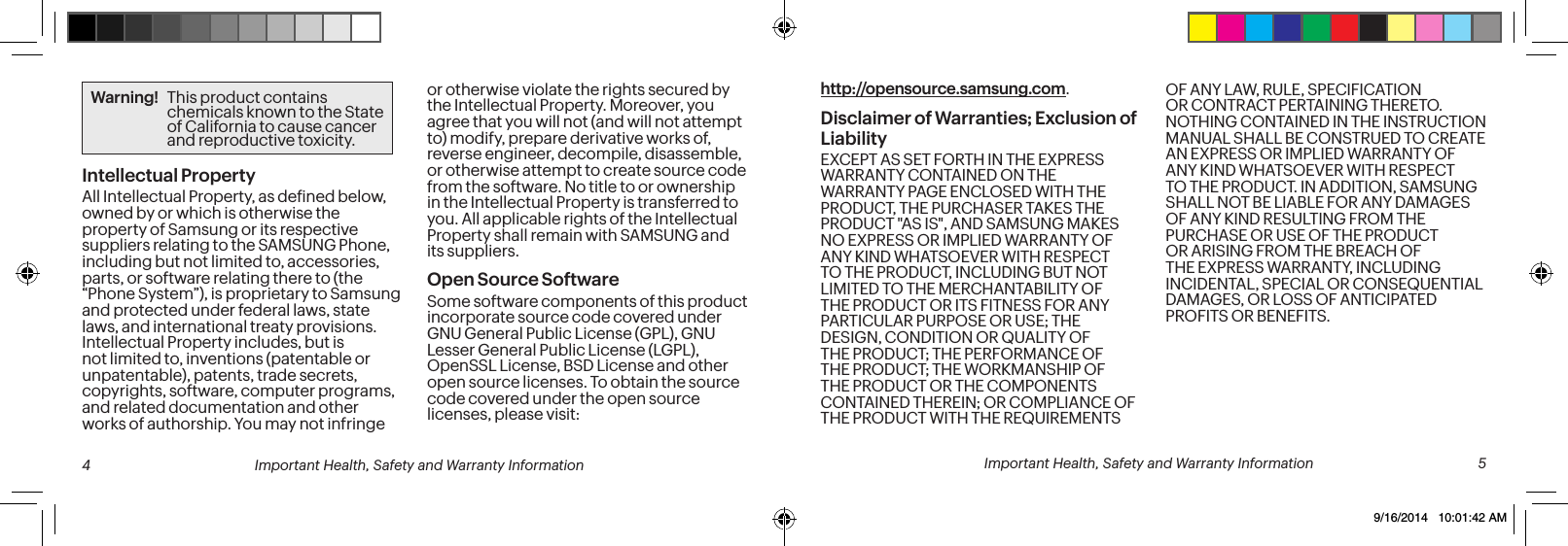 http://opensource.samsung.com.Disclaimer of Warranties; Exclusion of LiabilityEXCEPT AS SET FORTH IN THE EXPRESS WARRANTY CONTAINED ON THE WARRANTY PAGE ENCLOSED WITH THE PRODUCT, THE PURCHASER TAKES THE PRODUCT "AS IS", AND SAMSUNG MAKES NO EXPRESS OR IMPLIED WARRANTY OF ANY KIND WHATSOEVER WITH RESPECT TO THE PRODUCT, INCLUDING BUT NOT LIMITED TO THE MERCHANTABILITY OF THE PRODUCT OR ITS FITNESS FOR ANY PARTICULAR PURPOSE OR USE; THE DESIGN, CONDITION OR QUALITY OF THE PRODUCT; THE PERFORMANCE OF THE PRODUCT; THE WORKMANSHIP OF THE PRODUCT OR THE COMPONENTS CONTAINED THEREIN; OR COMPLIANCE OF THE PRODUCT WITH THE REQUIREMENTS OF ANY LAW, RULE, SPECIFICATION OR CONTRACT PERTAINING THERETO. NOTHING CONTAINED IN THE INSTRUCTION MANUAL SHALL BE CONSTRUED TO CREATE AN EXPRESS OR IMPLIED WARRANTY OF ANY KIND WHATSOEVER WITH RESPECT TO THE PRODUCT. IN ADDITION, SAMSUNG SHALL NOT BE LIABLE FOR ANY DAMAGES OF ANY KIND RESULTING FROM THE PURCHASE OR USE OF THE PRODUCT OR ARISING FROM THE BREACH OF THE EXPRESS WARRANTY, INCLUDING INCIDENTAL, SPECIAL OR CONSEQUENTIAL DAMAGES, OR LOSS OF ANTICIPATED PROFITS OR BENEFITS.Warning! This product contains chemicals known to the State of California to cause cancer and reproductive toxicity.Intellectual PropertyAll Intellectual Property, as deined below, owned by or which is otherwise the property of Samsung or its respective suppliers relating to the SAMSUNG Phone, including but not limited to, accessories, parts, or software relating there to (the “Phone System”), is proprietary to Samsung and protected under federal laws, state laws, and international treaty provisions. Intellectual Property includes, but is not limited to, inventions (patentable or unpatentable), patents, trade secrets, copyrights, software, computer programs, and related documentation and other works of authorship. You may not infringe or otherwise violate the rights secured by the Intellectual Property. Moreover, you agree that you will not (and will not attempt to) modify, prepare derivative works of, reverse engineer, decompile, disassemble, or otherwise attempt to create source code from the software. No title to or ownership in the Intellectual Property is transferred to you. All applicable rights of the Intellectual Property shall remain with SAMSUNG and its suppliers.Open Source SoftwareSome software components of this product incorporate source code covered under GNU General Public License (GPL), GNU Lesser General Public License (LGPL), OpenSSL License, BSD License and other open source licenses. To obtain the source code covered under the open source licenses, please visit: 4 Important Health, Safety and Warranty Information Important Health, Safety and Warranty Information 59/16/2014 10:01:42 AM
