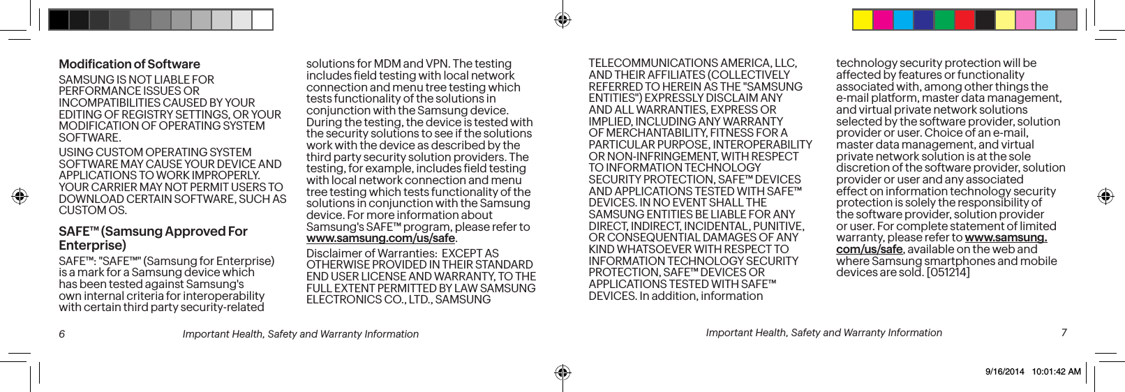 Modiication of SoftwareSAMSUNG IS NOT LIABLE FOR PERFORMANCE ISSUES OR INCOMPATIBILITIES CAUSED BY YOUR EDITING OF REGISTRY SETTINGS, OR YOUR MODIFICATION OF OPERATING SYSTEM SOFTWARE. USING CUSTOM OPERATING SYSTEM SOFTWARE MAY CAUSE YOUR DEVICE AND APPLICATIONS TO WORK IMPROPERLY. YOUR CARRIER MAY NOT PERMIT USERS TO DOWNLOAD CERTAIN SOFTWARE, SUCH AS CUSTOM OS.SAFE™ (Samsung Approved For Enterprise) SAFE™: &quot;SAFE™&quot; (Samsung for Enterprise) is a mark for a Samsung device which has been tested against Samsung&apos;s own internal criteria for interoperability with certain third party security-related solutions for MDM and VPN. The testing includes ield testing with local network connection and menu tree testing which tests functionality of the solutions in conjunction with the Samsung device.  During the testing, the device is tested with the security solutions to see if the solutions work with the device as described by the third party security solution providers. The testing, for example, includes ield testing with local network connection and menu tree testing which tests functionality of the solutions in conjunction with the Samsung device. For more information about Samsung&apos;s SAFE™ program, please refer to www.samsung.com/us/safe.Disclaimer of Warranties:  EXCEPT AS OTHERWISE PROVIDED IN THEIR STANDARD END USER LICENSE AND WARRANTY, TO THE FULL EXTENT PERMITTED BY LAW SAMSUNG ELECTRONICS CO., LTD., SAMSUNG TELECOMMUNICATIONS AMERICA, LLC, AND THEIR AFFILIATES (COLLECTIVELY REFERRED TO HEREIN AS THE &quot;SAMSUNG ENTITIES&quot;) EXPRESSLY DISCLAIM ANY AND ALL WARRANTIES, EXPRESS OR IMPLIED, INCLUDING ANY WARRANTY OF MERCHANTABILITY, FITNESS FOR A PARTICULAR PURPOSE, INTEROPERABILITY OR NON-INFRINGEMENT, WITH RESPECT TO INFORMATION TECHNOLOGY SECURITY PROTECTION, SAFE™ DEVICES AND APPLICATIONS TESTED WITH SAFE™ DEVICES. IN NO EVENT SHALL THE SAMSUNG ENTITIES BE LIABLE FOR ANY DIRECT, INDIRECT, INCIDENTAL, PUNITIVE, OR CONSEQUENTIAL DAMAGES OF ANY KIND WHATSOEVER WITH RESPECT TO INFORMATION TECHNOLOGY SECURITY PROTECTION, SAFE™ DEVICES OR APPLICATIONS TESTED WITH SAFE™ DEVICES. In addition, information technology security protection will be affected by features or functionality associated with, among other things the e-mail platform, master data management, and virtual private network solutions selected by the software provider, solution provider or user. Choice of an e-mail, master data management, and virtual private network solution is at the sole discretion of the software provider, solution provider or user and any associated effect on information technology security protection is solely the responsibility of the software provider, solution provider or user. For complete statement of limited warranty, please refer to www.samsung.com/us/safe, available on the web and where Samsung smartphones and mobile devices are sold. [051214]  6 Important Health, Safety and Warranty Information  Important Health, Safety and Warranty Information  79/16/2014   10:01:42 AM