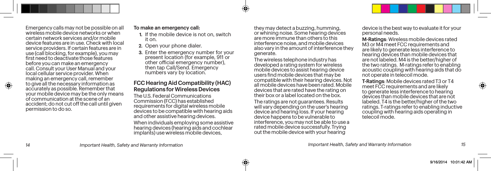 Emergency calls may not be possible on all wireless mobile device networks or when certain network services and/or mobile device features are in use. Check with local service providers. If certain features are in use (call blocking, for example), you may irst need to deactivate those features before you can make an emergency call. Consult your User Manual and your local cellular service provider. When making an emergency call, remember to give all the necessary information as accurately as possible. Remember that your mobile device may be the only means of communication at the scene of an accident; do not cut off the call until given permission to do so. To make an emergency call:1. If the mobile device is not on, switch it on.2. Open your phone dialer.3. Enter the emergency number for your present location (for example, 911 or other oicial emergency number), then tap Call/Send. Emergency numbers vary by location.FCC Hearing Aid Compatibility (HAC) Regulations for Wireless DevicesThe U.S. Federal Communications Commission (FCC) has established requirements for digital wireless mobile devices to be compatible with hearing aids and other assistive hearing devices.When individuals employing some assistive hearing devices (hearing aids and cochlear implants) use wireless mobile devices, 14 Important Health, Safety and Warranty Informationthey may detect a buzzing, humming, or whining noise. Some hearing devices are more immune than others to this interference noise, and mobile devices also vary in the amount of interference they generate.The wireless telephone industry has developed a rating system for wireless mobile devices to assist hearing device users ind mobile devices that may be compatible with their hearing devices. Not all mobile devices have been rated. Mobile devices that are rated have the rating on their box or a label located on the box.The ratings are not guarantees. Results will vary depending on the user's hearing device and hearing loss. If your hearing device happens to be vulnerable to interference, you may not be able to use a rated mobile device successfully. Trying out the mobile device with your hearing device is the best way to evaluate it for your personal needs.M-Ratings: Wireless mobile devices rated M3 or M4 meet FCC requirements and are likely to generate less interference to hearing devices than mobile devices that are not labeled. M4 is the better/higher of the two ratings. M-ratings refer to enabling acoustic coupling with hearing aids that do not operate in telecoil mode.T-Ratings: Mobile devices rated T3 or T4 meet FCC requirements and are likely to generate less interference to hearing devices than mobile devices that are not labeled. T4 is the better/higher of the two ratings. T-ratings refer to enabling inductive coupling with hearing aids operating in telecoil mode. Important Health, Safety and Warranty Information 159/16/2014 10:01:42 AM