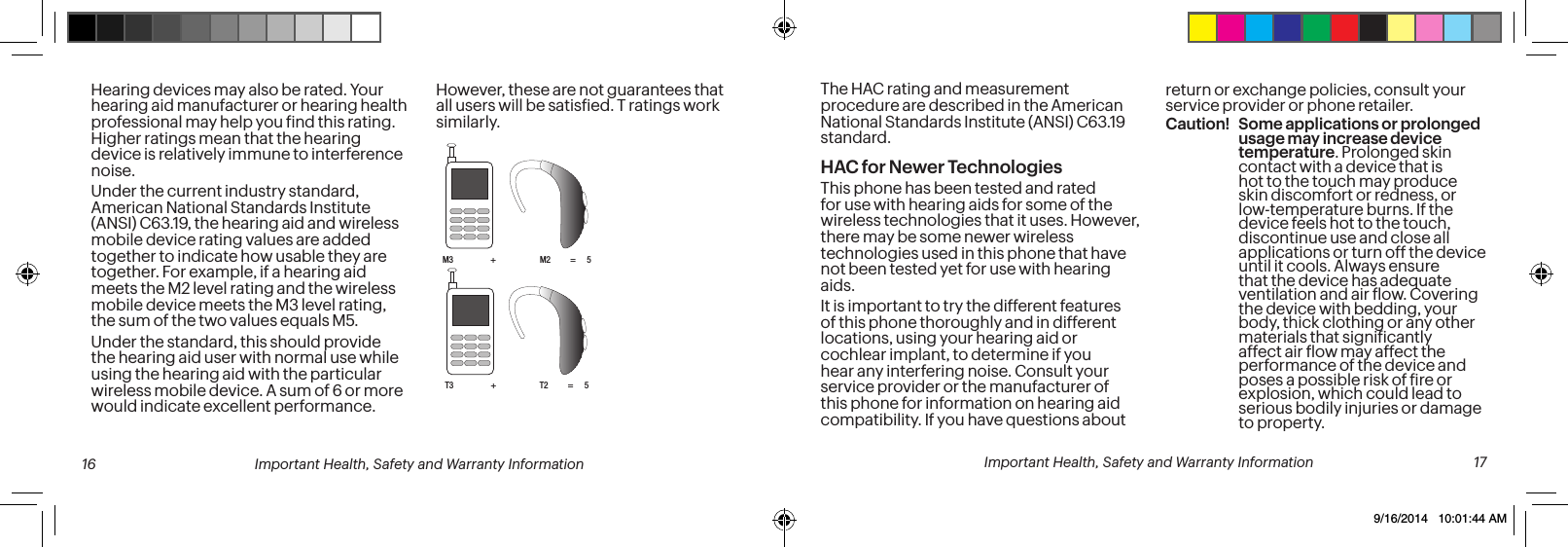 The HAC rating and measurement procedure are described in the American National Standards Institute (ANSI) C63.19 standard.HAC for Newer TechnologiesThis phone has been tested and rated for use with hearing aids for some of the wireless technologies that it uses. However, there may be some newer wireless technologies used in this phone that have not been tested yet for use with hearing aids. It is important to try the different features of this phone thoroughly and in different locations, using your hearing aid or cochlear implant, to determine if you hear any interfering noise. Consult your service provider or the manufacturer of this phone for information on hearing aid compatibility. If you have questions about return or exchange policies, consult your service provider or phone retailer.Caution! Some applications or prolonged usage may increase device temperature. Prolonged skin contact with a device that is hot to the touch may produce skin discomfort or redness, or low-temperature burns. If the device feels hot to the touch, discontinue use and close all applications or turn off the device until it cools. Always ensure that the device has adequate ventilation and air low. Covering the device with bedding, your body, thick clothing or any other materials that signiicantly affect air low may affect the performance of the device and poses a possible risk of ire or explosion, which could lead to serious bodily injuries or damage to property.Hearing devices may also be rated. Your hearing aid manufacturer or hearing health professional may help you ind this rating. Higher ratings mean that the hearing device is relatively immune to interference noise. Under the current industry standard, American National Standards Institute (ANSI) C63.19, the hearing aid and wireless mobile device rating values are added together to indicate how usable they are together. For example, if a hearing aid meets the M2 level rating and the wireless mobile device meets the M3 level rating, the sum of the two values equals M5. Under the standard, this should provide the hearing aid user with normal use while using the hearing aid with the particular wireless mobile device. A sum of 6 or more would indicate excellent performance. However, these are not guarantees that all users will be satisied. T ratings work similarly.M3 + M2 = 5T3 + T2 = 5 16 Important Health, Safety and Warranty Information Important Health, Safety and Warranty Information 179/16/2014 10:01:44 AM