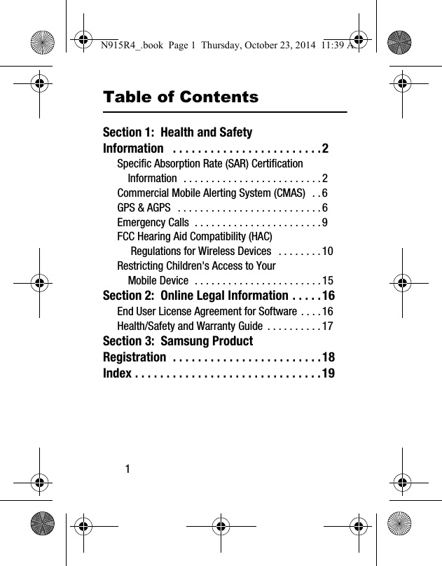 1Table of ContentsSection 1:  Health and Safety Information   . . . . . . . . . . . . . . . . . . . . . . . .2Specific Absorption Rate (SAR) Certification Information  . . . . . . . . . . . . . . . . . . . . . . . . . 2Commercial Mobile Alerting System (CMAS)   . . 6GPS &amp; AGPS   . . . . . . . . . . . . . . . . . . . . . . . . . . 6Emergency Calls  . . . . . . . . . . . . . . . . . . . . . . . 9FCC Hearing Aid Compatibility (HAC) Regulations for Wireless Devices   . . . . . . . . 10Restricting Children&apos;s Access to Your Mobile Device  . . . . . . . . . . . . . . . . . . . . . . . 15Section 2:  Online Legal Information . . . . .16End User License Agreement for Software . . . . 16Health/Safety and Warranty Guide  . . . . . . . . . . 17Section 3:  Samsung Product Registration  . . . . . . . . . . . . . . . . . . . . . . . .18Index . . . . . . . . . . . . . . . . . . . . . . . . . . . . . .19N915R4_.book  Page 1  Thursday, October 23, 2014  11:39 AM