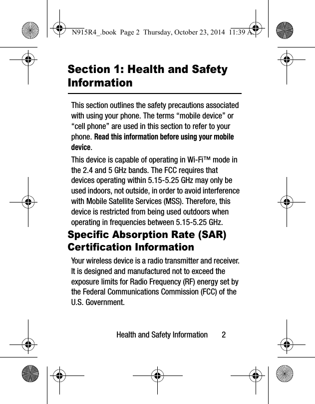 Health and Safety Information       2Section 1: Health and Safety InformationThis section outlines the safety precautions associated with using your phone. The terms “mobile device” or “cell phone” are used in this section to refer to your phone. Read this information before using your mobile device.This device is capable of operating in Wi-Fi™ mode in the 2.4 and 5 GHz bands. The FCC requires that devices operating within 5.15-5.25 GHz may only be used indoors, not outside, in order to avoid interference with Mobile Satellite Services (MSS). Therefore, this device is restricted from being used outdoors when operating in frequencies between 5.15-5.25 GHz.Specific Absorption Rate (SAR) Certification InformationYour wireless device is a radio transmitter and receiver. It is designed and manufactured not to exceed the exposure limits for Radio Frequency (RF) energy set by the Federal Communications Commission (FCC) of the U.S. Government.N915R4_.book  Page 2  Thursday, October 23, 2014  11:39 AM