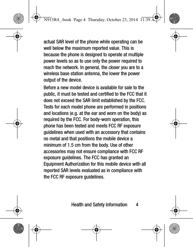 Health and Safety Information       4actual SAR level of the phone while operating can be well below the maximum reported value. This is because the phone is designed to operate at multiple power levels so as to use only the power required to reach the network. In general, the closer you are to a wireless base station antenna, the lower the power output of the device.Before a new model device is available for sale to the public, it must be tested and certified to the FCC that it does not exceed the SAR limit established by the FCC. Tests for each model phone are performed in positions and locations (e.g. at the ear and worn on the body) as required by the FCC. For body-worn operation, this phone has been tested and meets FCC RF exposure guidelines when used with an accessory that contains no metal and that positions the mobile device a minimum of 1.5 cm from the body. Use of other accessories may not ensure compliance with FCC RF exposure guidelines. The FCC has granted an Equipment Authorization for this mobile device with all reported SAR levels evaluated as in compliance with the FCC RF exposure guidelines. N915R4_.book  Page 4  Thursday, October 23, 2014  11:39 AM