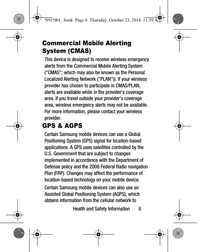 Health and Safety Information 6Commercial Mobile Alerting System (CMAS)This device is designed to receive wireless emergency alerts from the Commercial Mobile Alerting System ("CMAS"; which may also be known as the Personal Localized Alerting Network ("PLAN")). If your wireless provider has chosen to participate in CMAS/PLAN, alerts are available while in the provider's coverage area. If you travel outside your provider's coverage area, wireless emergency alerts may not be available. For more information, please contact your wireless provider.GPS & AGPSCertain Samsung mobile devices can use a Global Positioning System (GPS) signal for location-based applications. A GPS uses satellites controlled by the U.S. Government that are subject to changes implemented in accordance with the Department of Defense policy and the 2008 Federal Radio navigation Plan (FRP). Changes may affect the performance of location-based technology on your mobile device.Certain Samsung mobile devices can also use an Assisted Global Positioning System (AGPS), which obtains information from the cellular network to N915R4_.book Page 6 Thursday, October 23, 2014 11:39 AM
