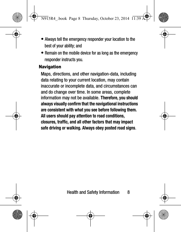 Health and Safety Information       8• Always tell the emergency responder your location to the best of your ability; and• Remain on the mobile device for as long as the emergency responder instructs you.NavigationMaps, directions, and other navigation-data, including data relating to your current location, may contain inaccurate or incomplete data, and circumstances can and do change over time. In some areas, complete information may not be available. Therefore, you should always visually confirm that the navigational instructions are consistent with what you see before following them. All users should pay attention to road conditions, closures, traffic, and all other factors that may impact safe driving or walking. Always obey posted road signs.N915R4_.book  Page 8  Thursday, October 23, 2014  11:39 AM