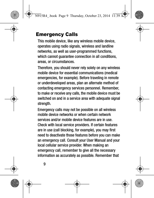 9Emergency CallsThis mobile device, like any wireless mobile device, operates using radio signals, wireless and landline networks, as well as user-programmed functions, which cannot guarantee connection in all conditions, areas, or circumstances. Therefore, you should never rely solely on any wireless mobile device for essential communications (medical emergencies, for example). Before traveling in remote or underdeveloped areas, plan an alternate method of contacting emergency services personnel. Remember, to make or receive any calls, the mobile device must be switched on and in a service area with adequate signal strength.Emergency calls may not be possible on all wireless mobile device networks or when certain network services and/or mobile device features are in use. Check with local service providers. If certain features are in use (call blocking, for example), you may first need to deactivate those features before you can make an emergency call. Consult your User Manual and your local cellular service provider. When making an emergency call, remember to give all the necessary information as accurately as possible. Remember that N915R4_.book  Page 9  Thursday, October 23, 2014  11:39 AM