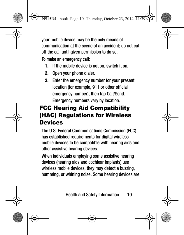 Health and Safety Information       10your mobile device may be the only means of communication at the scene of an accident; do not cut off the call until given permission to do so. To make an emergency call:1. If the mobile device is not on, switch it on.2. Open your phone dialer. 3. Enter the emergency number for your present location (for example, 911 or other official emergency number), then tap Call/Send. Emergency numbers vary by location.FCC Hearing Aid Compatibility (HAC) Regulations for Wireless DevicesThe U.S. Federal Communications Commission (FCC) has established requirements for digital wireless mobile devices to be compatible with hearing aids and other assistive hearing devices.When individuals employing some assistive hearing devices (hearing aids and cochlear implants) use wireless mobile devices, they may detect a buzzing, humming, or whining noise. Some hearing devices are N915R4_.book  Page 10  Thursday, October 23, 2014  11:39 AM